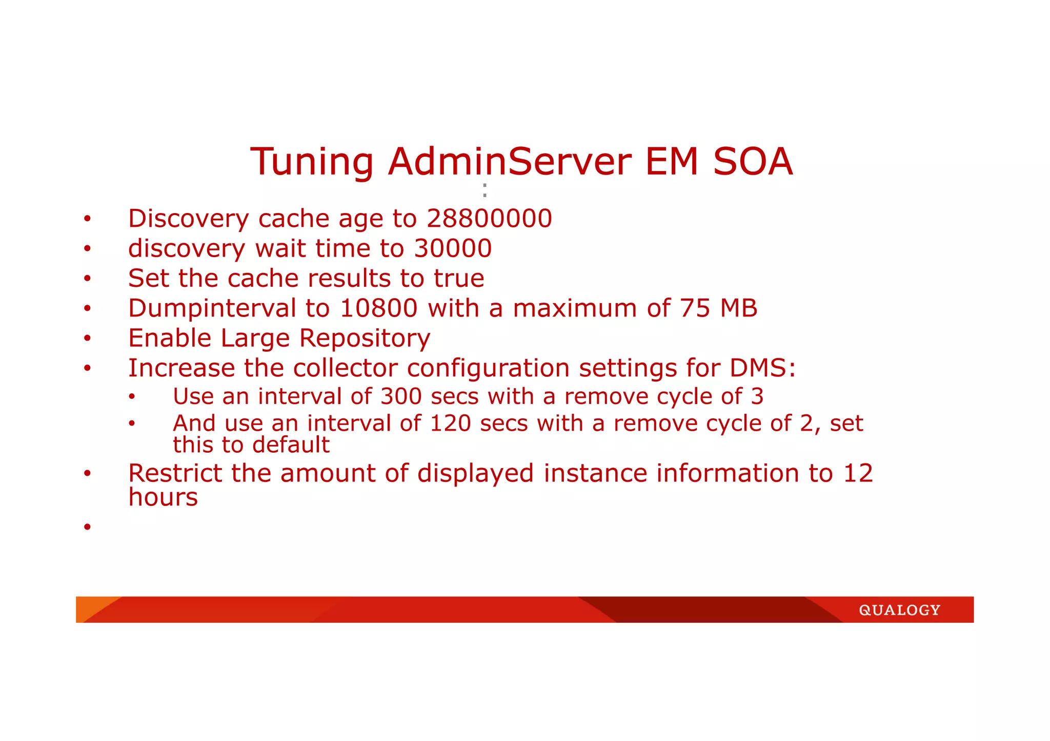 :
• Discovery cache age to 28800000
• discovery wait time to 30000
• Set the cache results to true
• Dumpinterval to 10800 with a maximum of 75 MB
• Enable Large Repository
• Increase the collector configuration settings for DMS:
• Use an interval of 300 secs with a remove cycle of 3
• And use an interval of 120 secs with a remove cycle of 2, set
this to default
• Restrict the amount of displayed instance information to 12
hours
•
Tuning AdminServer EM SOA
 