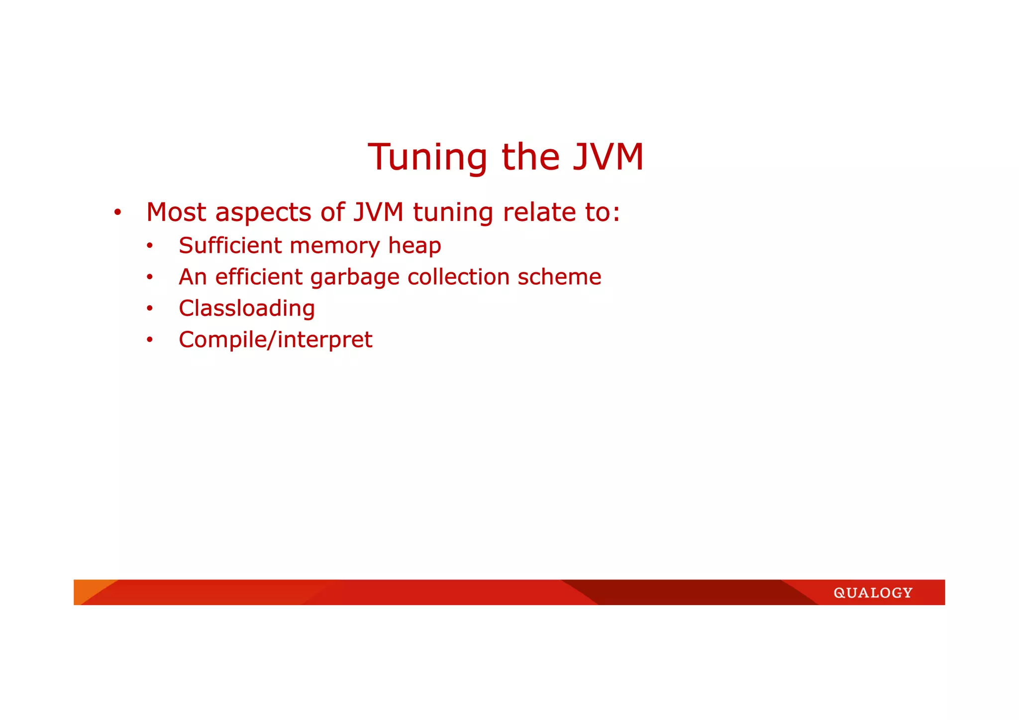 • Most aspects of JVM tuning relate to:
• Sufficient memory heap
• An efficient garbage collection scheme
• Classloading
• Compile/interpret
Tuning the JVM
 