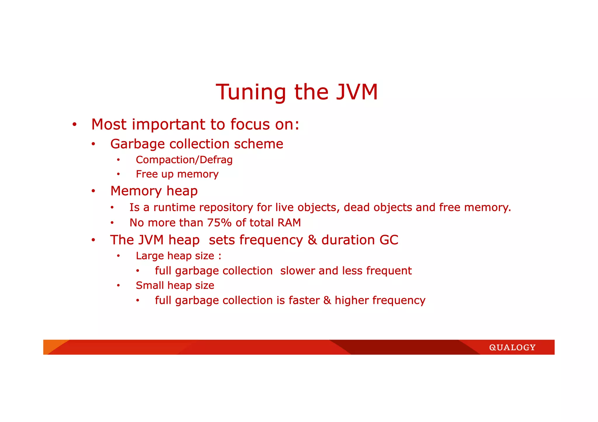 • Most important to focus on:
• Garbage collection scheme
• Compaction/Defrag
• Free up memory
• Memory heap
• Is a runtime repository for live objects, dead objects and free memory.
• No more than 75% of total RAM
• The JVM heap sets frequency & duration GC
• Large heap size :
• full garbage collection slower and less frequent
• Small heap size
• full garbage collection is faster & higher frequency
Tuning the JVM
 