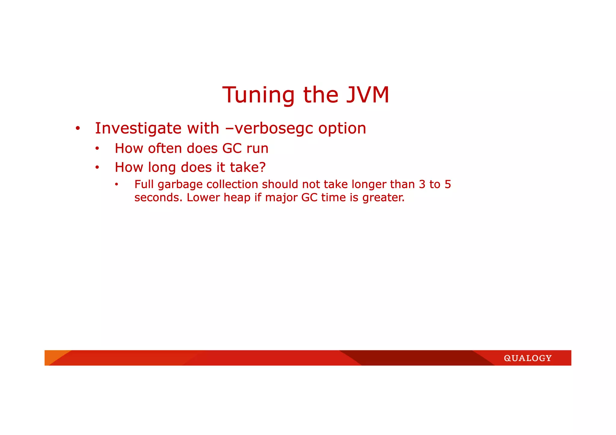 • Investigate with –verbosegc option
• How often does GC run
• How long does it take?
• Full garbage collection should not take longer than 3 to 5
seconds. Lower heap if major GC time is greater.
Tuning the JVM
 