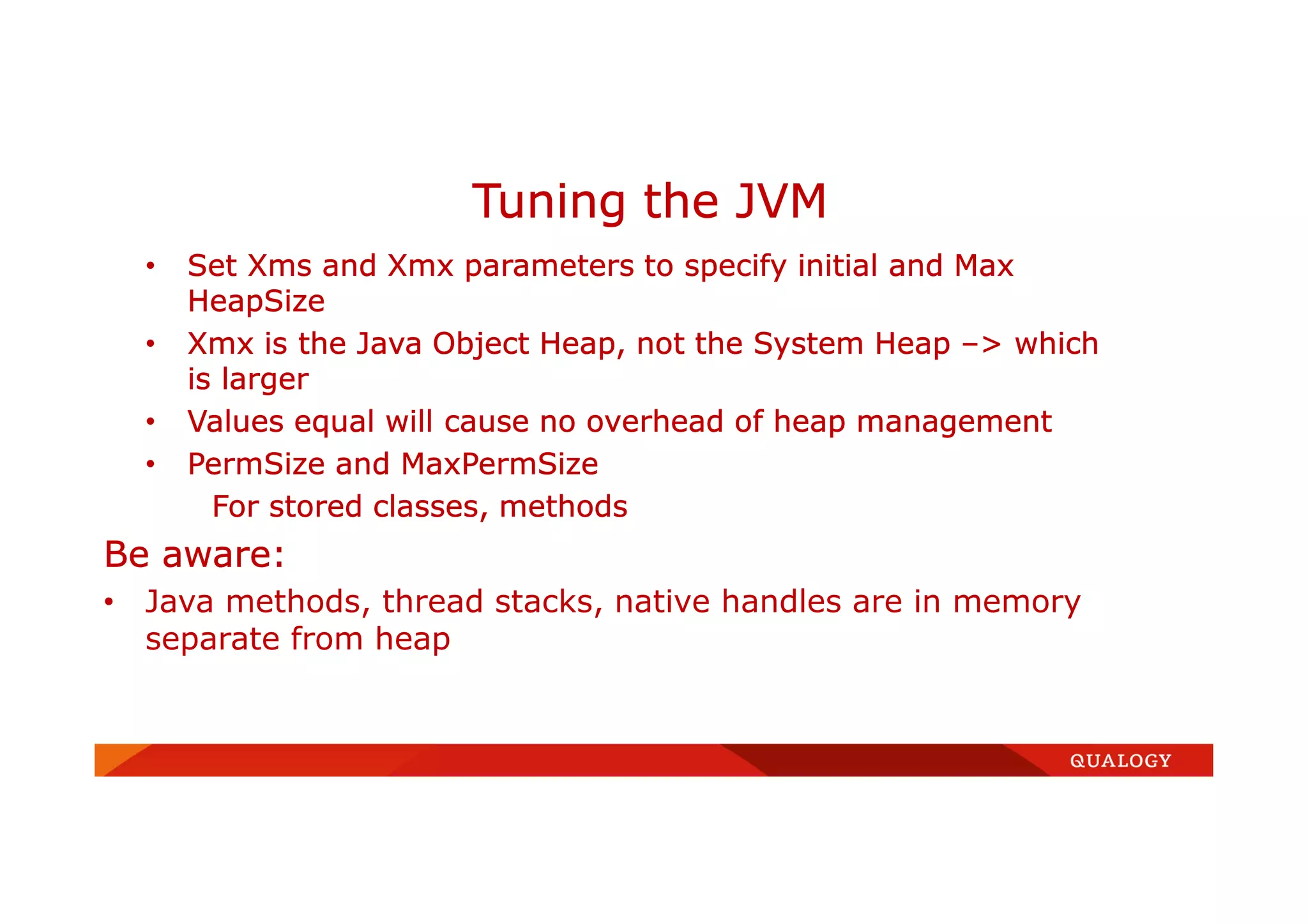 • Set Xms and Xmx parameters to specify initial and Max
HeapSize
• Xmx is the Java Object Heap, not the System Heap –> which
is larger
• Values equal will cause no overhead of heap management
• PermSize and MaxPermSize
For stored classes, methods
Be aware:
• Java methods, thread stacks, native handles are in memory
separate from heap
Tuning the JVM
 