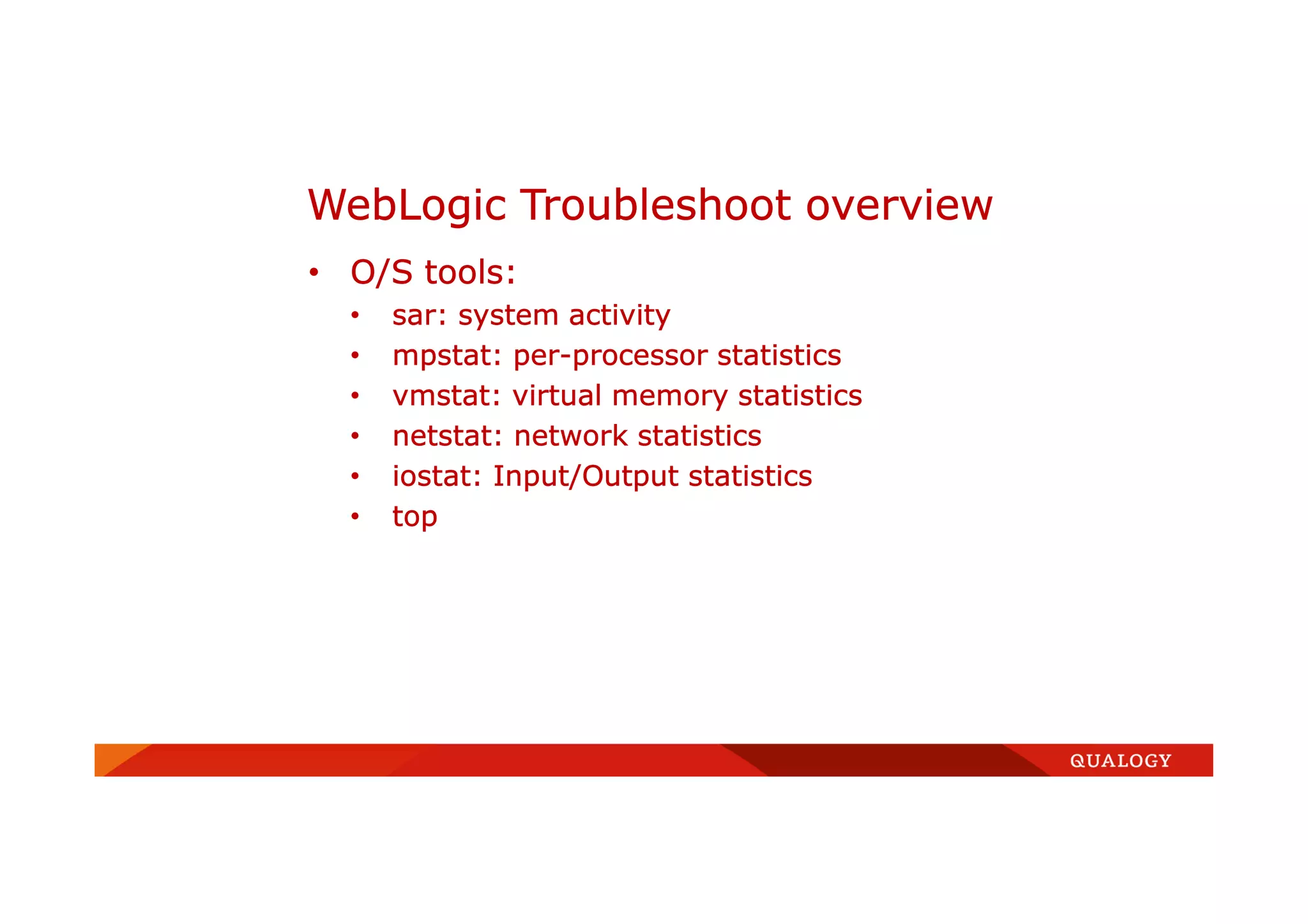 • O/S tools:
• sar: system activity
• mpstat: per-processor statistics
• vmstat: virtual memory statistics
• netstat: network statistics
• iostat: Input/Output statistics
• top
WebLogic Troubleshoot overview
 