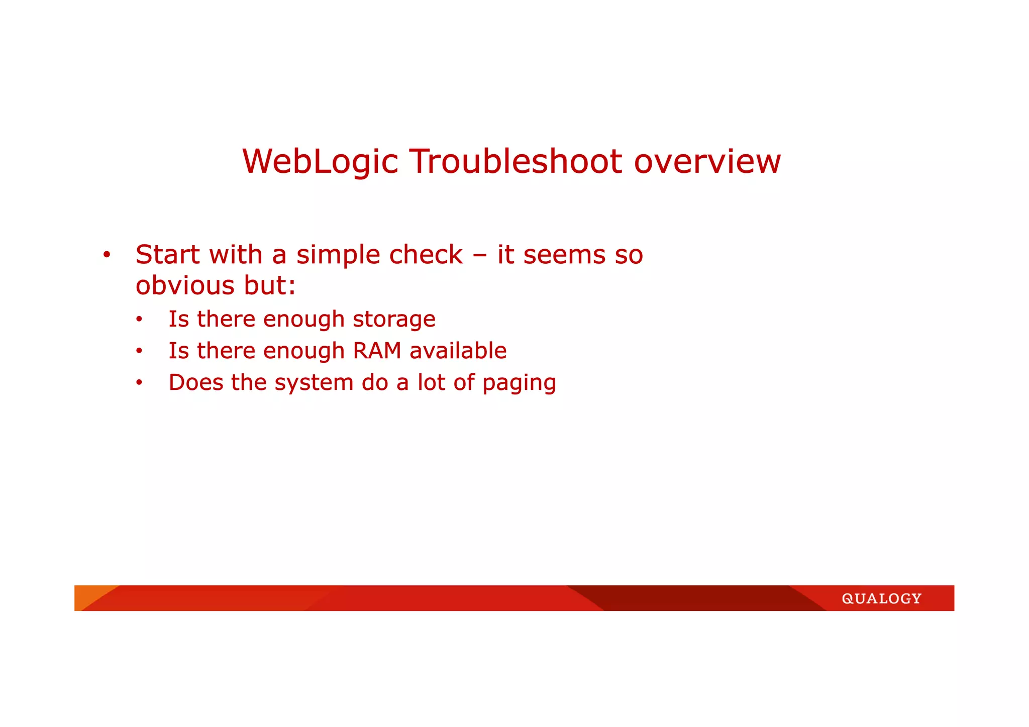 • Start with a simple check – it seems so
obvious but:
• Is there enough storage
• Is there enough RAM available
• Does the system do a lot of paging
WebLogic Troubleshoot overview
 