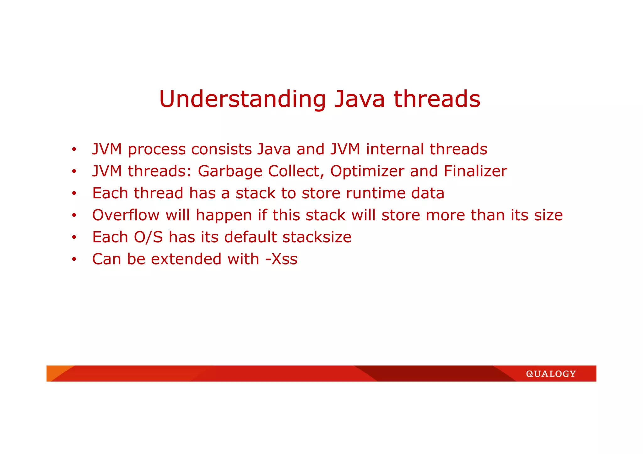 • JVM process consists Java and JVM internal threads
• JVM threads: Garbage Collect, Optimizer and Finalizer
• Each thread has a stack to store runtime data
• Overflow will happen if this stack will store more than its size
• Each O/S has its default stacksize
• Can be extended with -Xss
Understanding Java threads
 