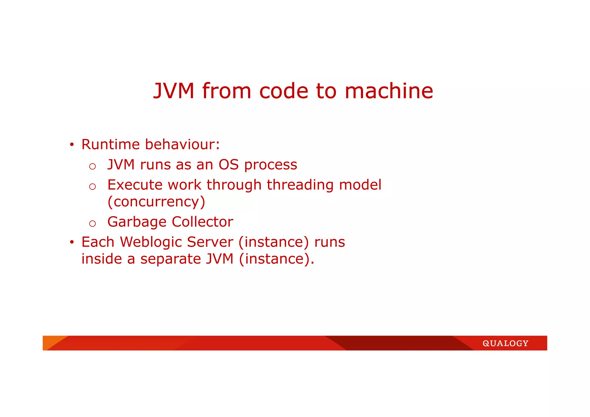 • Runtime behaviour:
o JVM runs as an OS process
o Execute work through threading model
(concurrency)
o Garbage Collector
• Each Weblogic Server (instance) runs
inside a separate JVM (instance).
JVM from code to machine
 