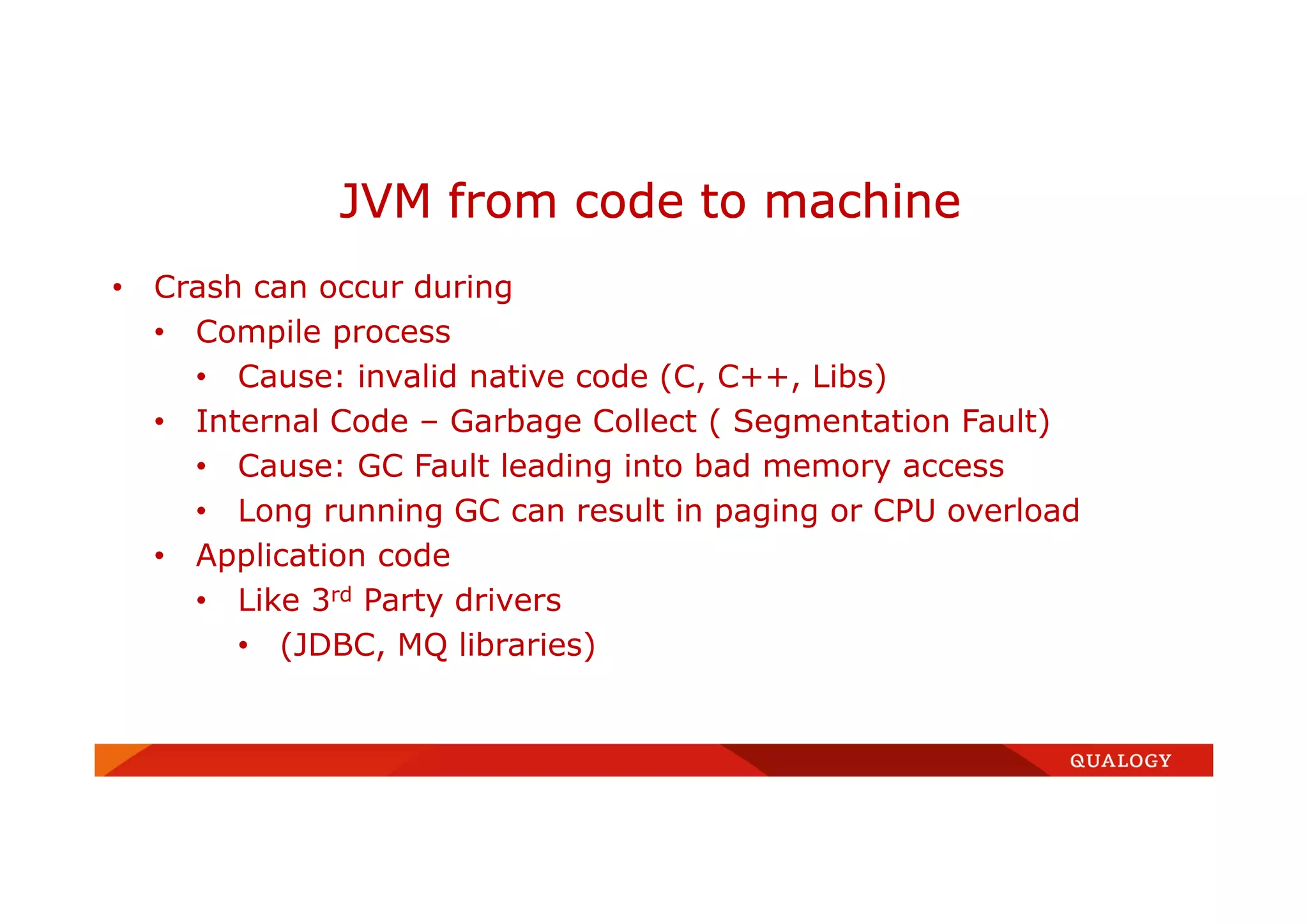 • Crash can occur during
• Compile process
• Cause: invalid native code (C, C++, Libs)
• Internal Code – Garbage Collect ( Segmentation Fault)
• Cause: GC Fault leading into bad memory access
• Long running GC can result in paging or CPU overload
• Application code
• Like 3rd Party drivers
• (JDBC, MQ libraries)
JVM from code to machine
 