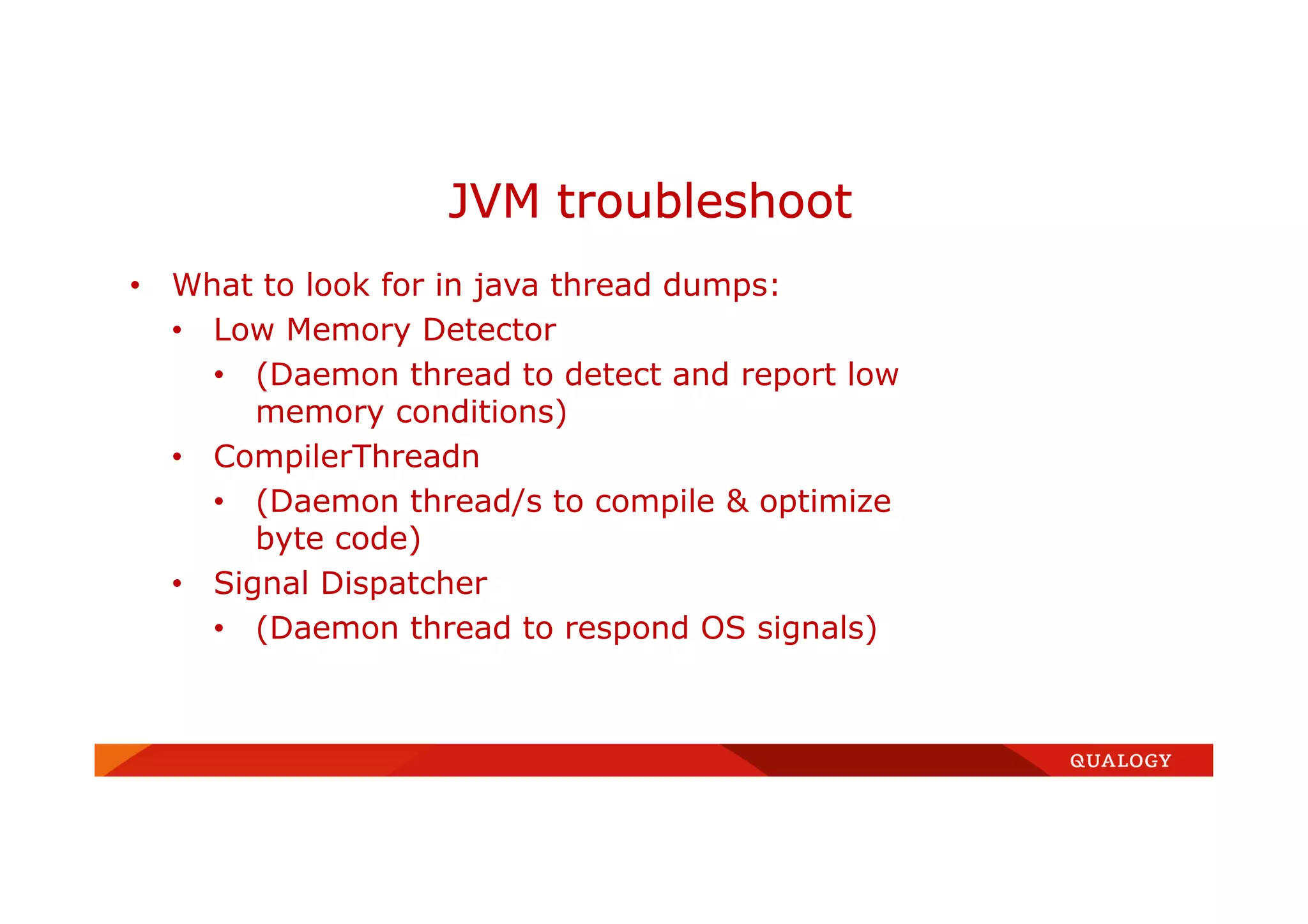 • What to look for in java thread dumps:
• Low Memory Detector
• (Daemon thread to detect and report low
memory conditions)
• CompilerThreadn
• (Daemon thread/s to compile & optimize
byte code)
• Signal Dispatcher
• (Daemon thread to respond OS signals)
JVM troubleshoot
 