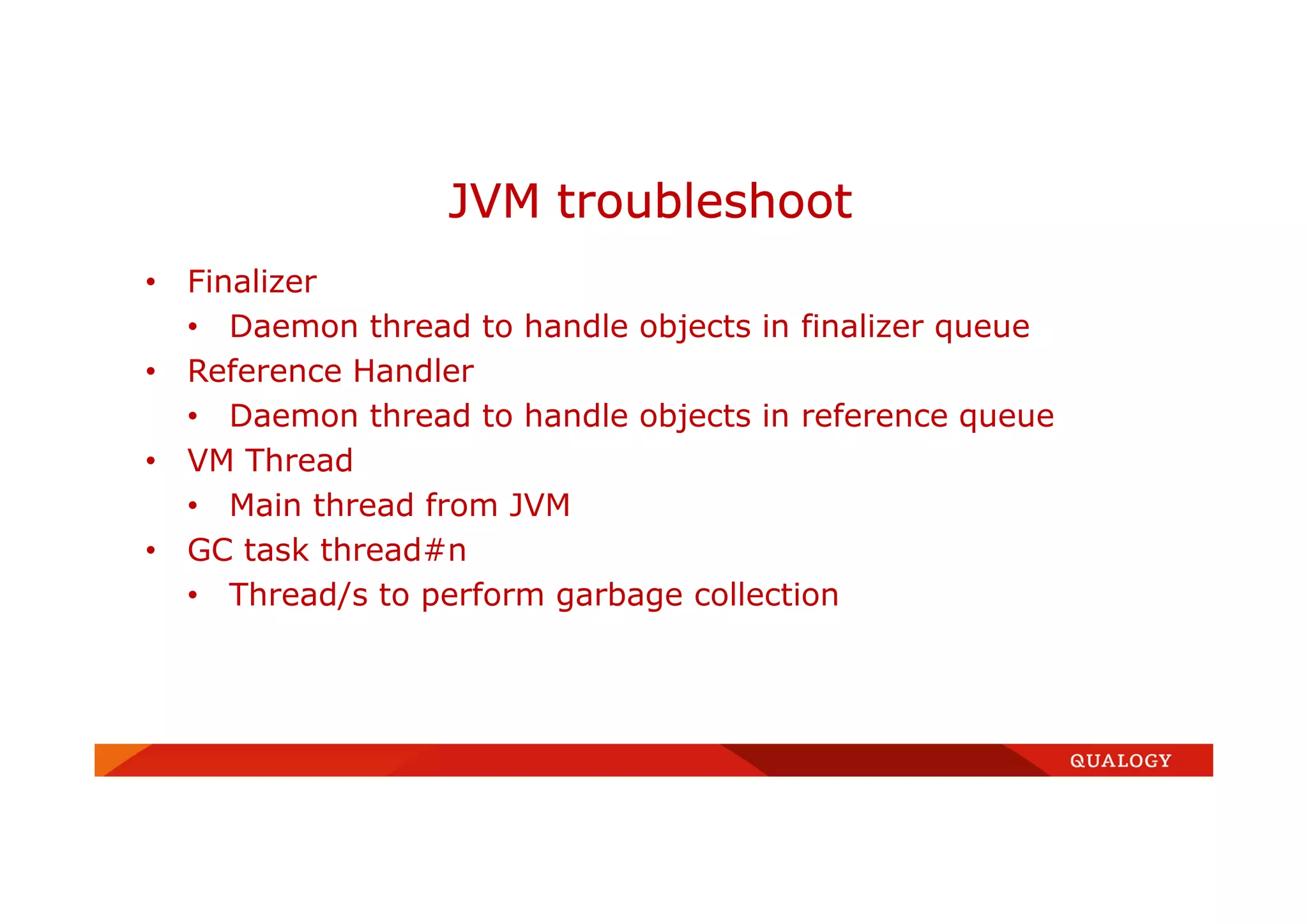 • Finalizer
• Daemon thread to handle objects in finalizer queue
• Reference Handler
• Daemon thread to handle objects in reference queue
• VM Thread
• Main thread from JVM
• GC task thread#n
• Thread/s to perform garbage collection
JVM troubleshoot
 