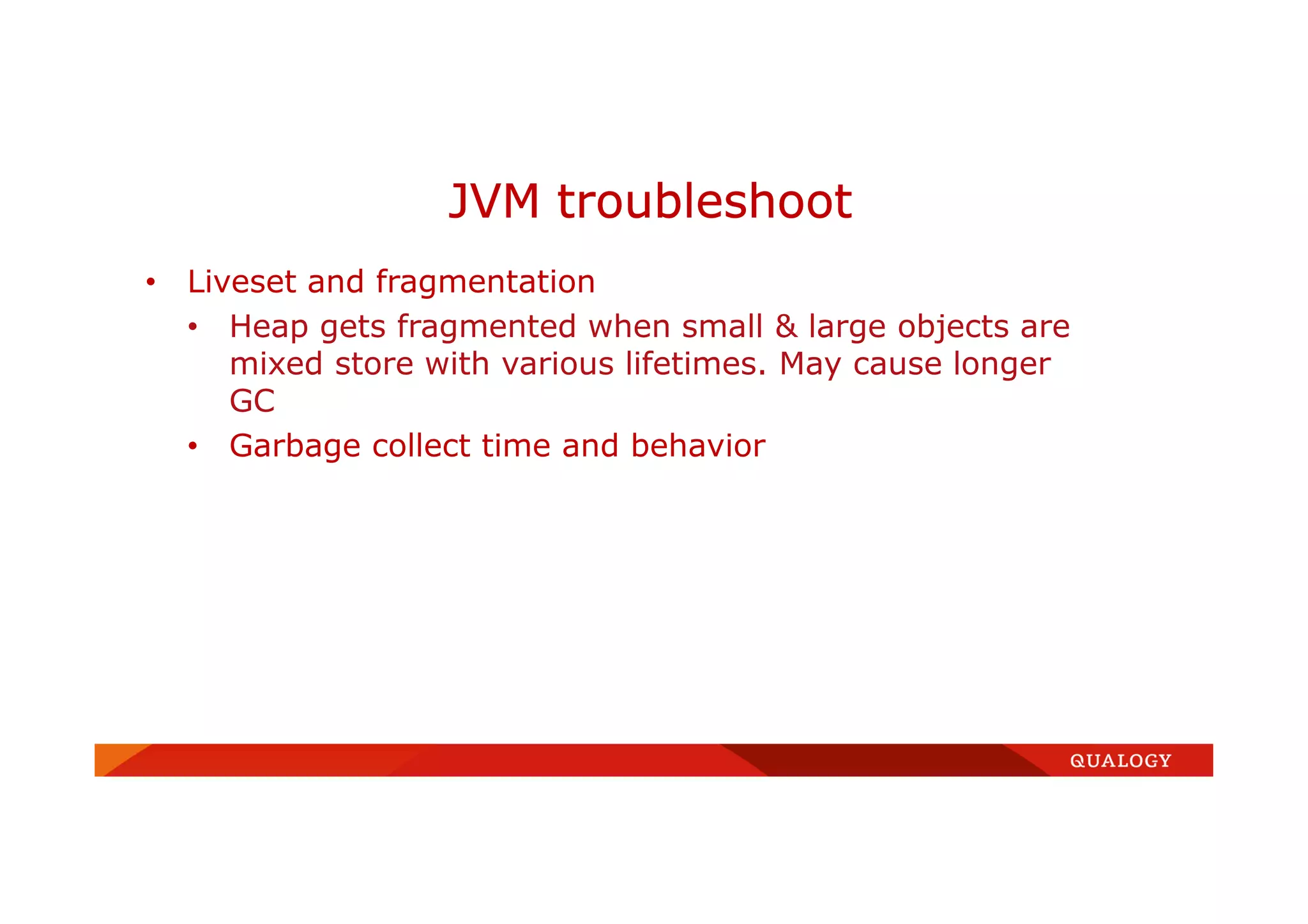 • Liveset and fragmentation
• Heap gets fragmented when small & large objects are
mixed store with various lifetimes. May cause longer
GC
• Garbage collect time and behavior
JVM troubleshoot
 