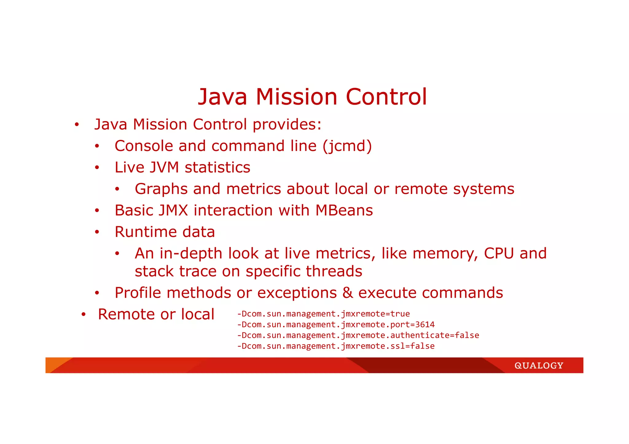 • Java Mission Control provides:
• Console and command line (jcmd)
• Live JVM statistics
• Graphs and metrics about local or remote systems
• Basic JMX interaction with MBeans
• Runtime data
• An in-depth look at live metrics, like memory, CPU and
stack trace on specific threads
• Profile methods or exceptions & execute commands
• Remote or local
Java Mission Control
-Dcom.sun.management.jmxremote=true
-Dcom.sun.management.jmxremote.port=3614
-Dcom.sun.management.jmxremote.authenticate=false
-Dcom.sun.management.jmxremote.ssl=false
 