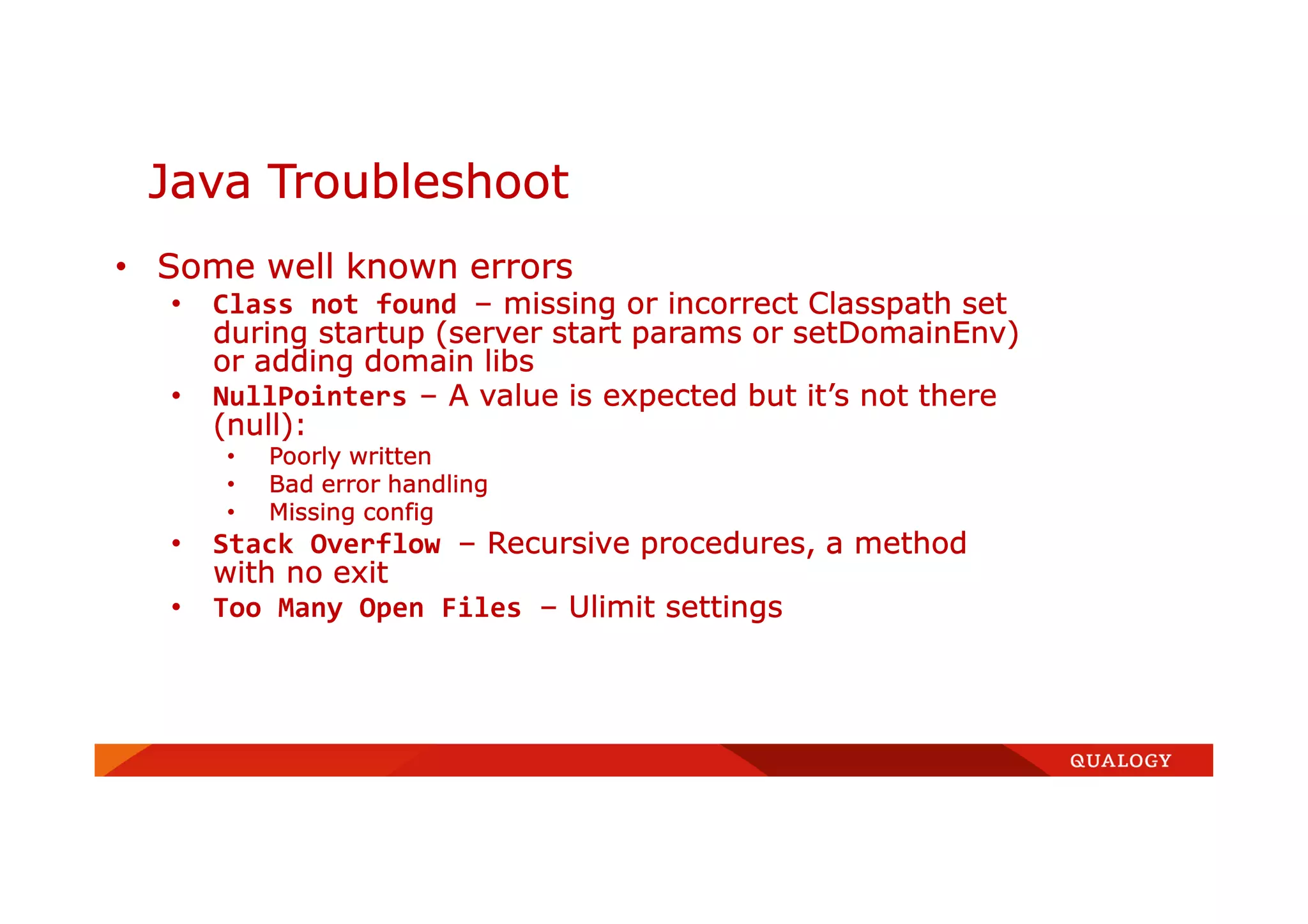 Java Troubleshoot
• Some well known errors
• Class not found – missing or incorrect Classpath set
during startup (server start params or setDomainEnv)
or adding domain libs
• NullPointers – A value is expected but it’s not there
(null):
• Poorly written
• Bad error handling
• Missing config
• Stack Overflow – Recursive procedures, a method
with no exit
• Too Many Open Files – Ulimit settings
 