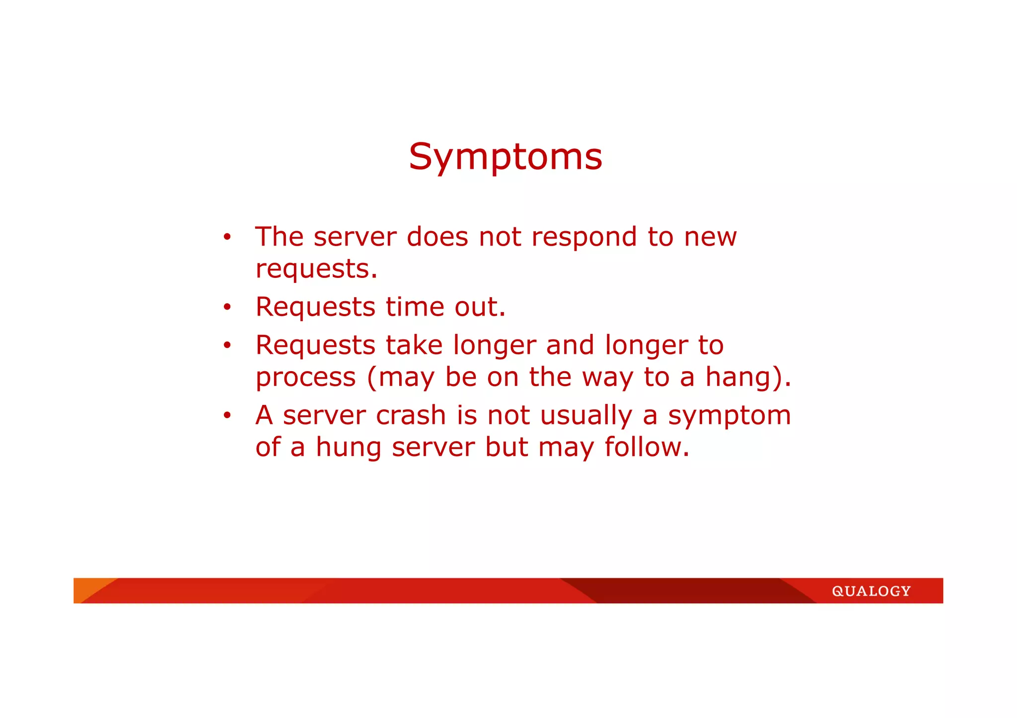 • The server does not respond to new
requests.
• Requests time out.
• Requests take longer and longer to
process (may be on the way to a hang).
• A server crash is not usually a symptom
of a hung server but may follow.
Symptoms
 