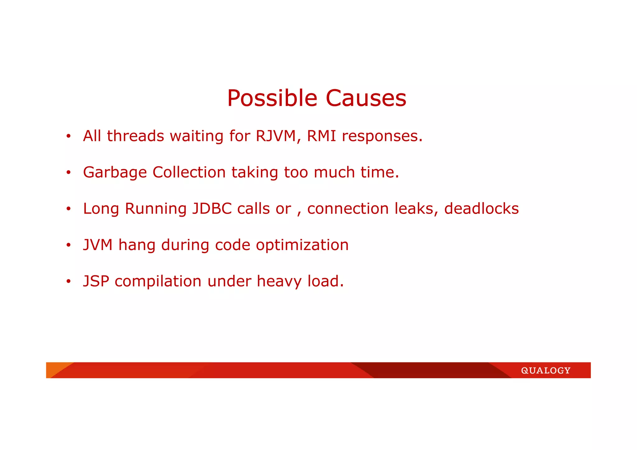 Possible Causes
• All threads waiting for RJVM, RMI responses.
• Garbage Collection taking too much time.
• Long Running JDBC calls or , connection leaks, deadlocks
• JVM hang during code optimization
• JSP compilation under heavy load.
 