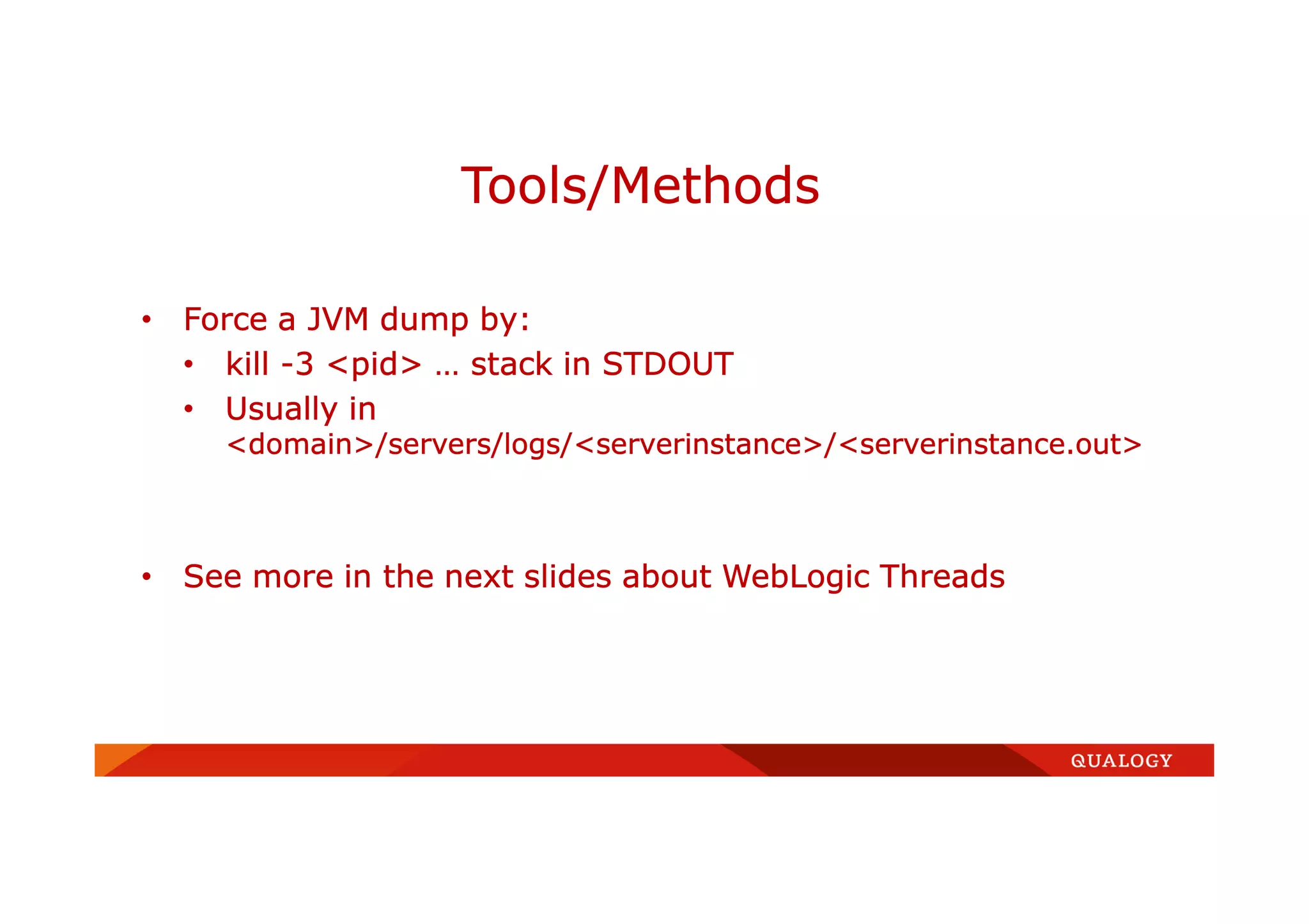• Force a JVM dump by:
• kill -3 <pid> … stack in STDOUT
• Usually in
<domain>/servers/logs/<serverinstance>/<serverinstance.out>
• See more in the next slides about WebLogic Threads
Tools/Methods
 