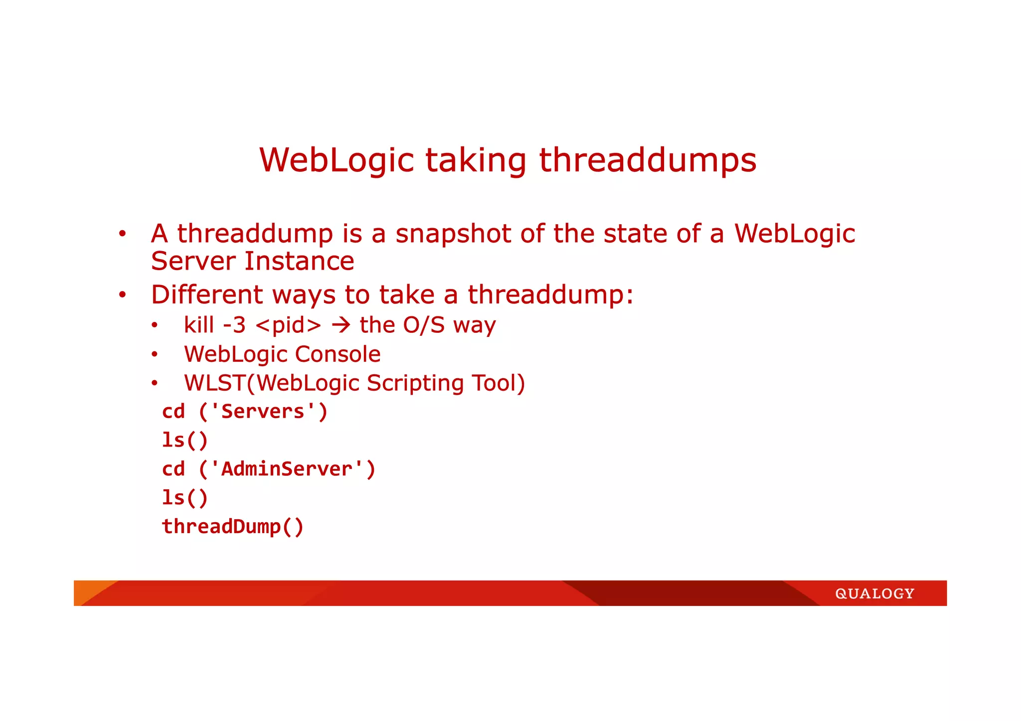 • A threaddump is a snapshot of the state of a WebLogic
Server Instance
• Different ways to take a threaddump:
• kill -3 <pid> the O/S way
• WebLogic Console
• WLST(WebLogic Scripting Tool)
cd ('Servers')
ls()
cd ('AdminServer')
ls()
threadDump()
WebLogic taking threaddumps
 