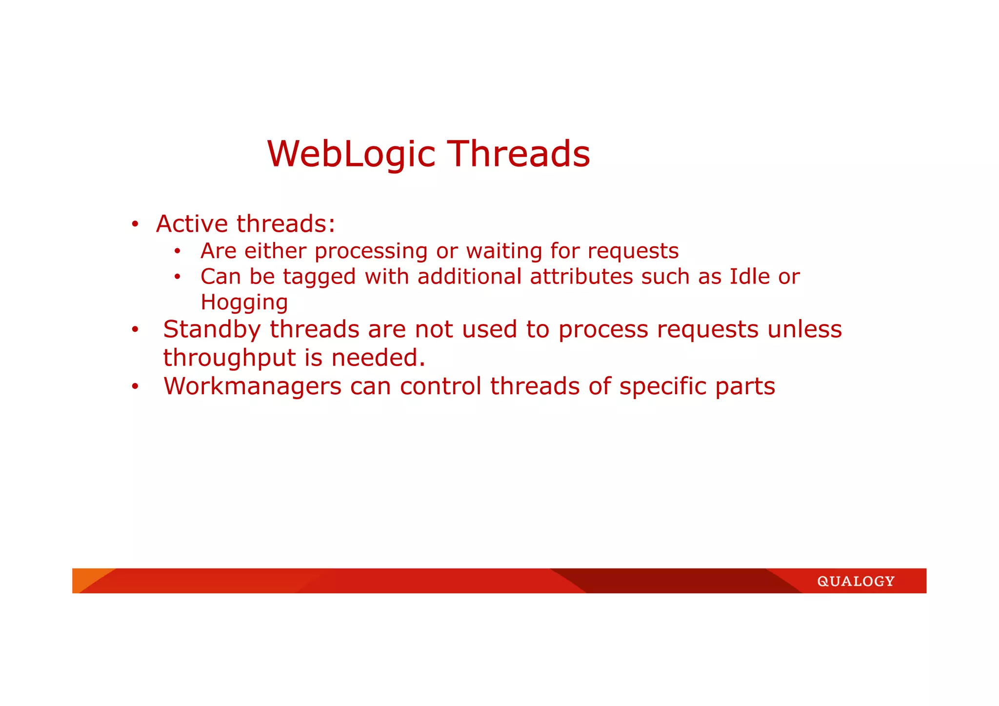 WebLogic Threads
• Active threads:
• Are either processing or waiting for requests
• Can be tagged with additional attributes such as Idle or
Hogging
• Standby threads are not used to process requests unless
throughput is needed.
• Workmanagers can control threads of specific parts
 