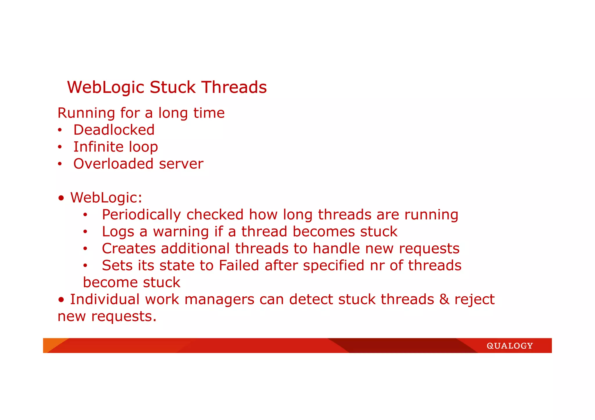 WebLogic Stuck Threads
Running for a long time
• Deadlocked
• Infinite loop
• Overloaded server
• WebLogic:
• Periodically checked how long threads are running
• Logs a warning if a thread becomes stuck
• Creates additional threads to handle new requests
• Sets its state to Failed after specified nr of threads
become stuck
• Individual work managers can detect stuck threads & reject
new requests.
 
