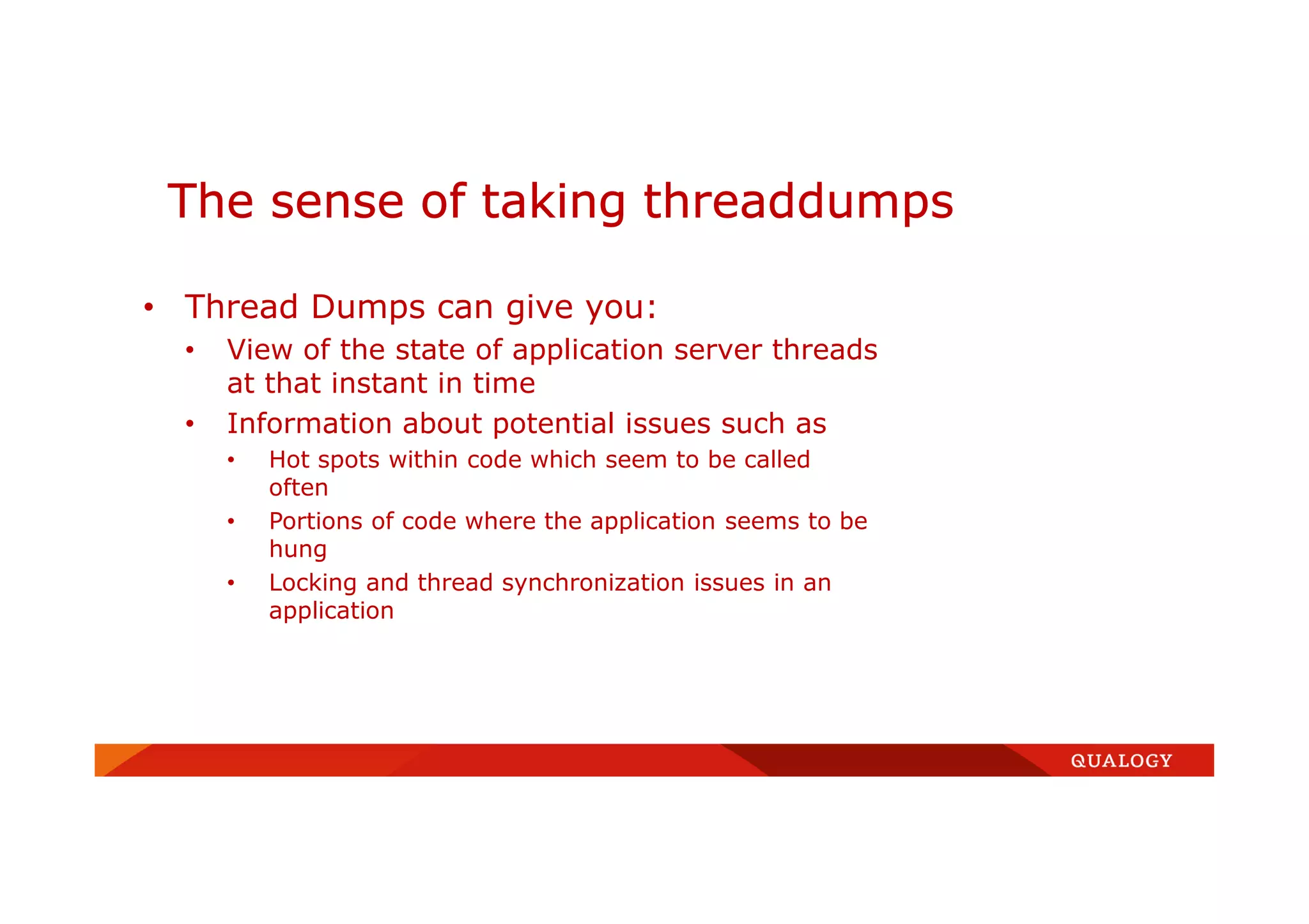 • Thread Dumps can give you:
• View of the state of application server threads
at that instant in time
• Information about potential issues such as
• Hot spots within code which seem to be called
often
• Portions of code where the application seems to be
hung
• Locking and thread synchronization issues in an
application
The sense of taking threaddumps
 