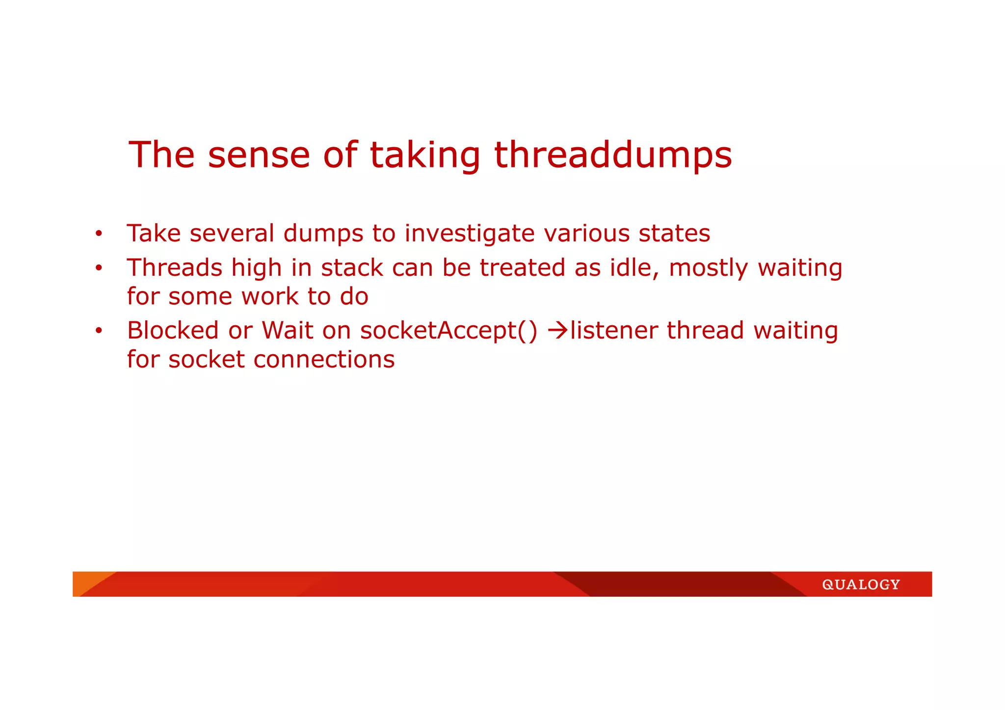 • Take several dumps to investigate various states
• Threads high in stack can be treated as idle, mostly waiting
for some work to do
• Blocked or Wait on socketAccept() listener thread waiting
for socket connections
The sense of taking threaddumps
 