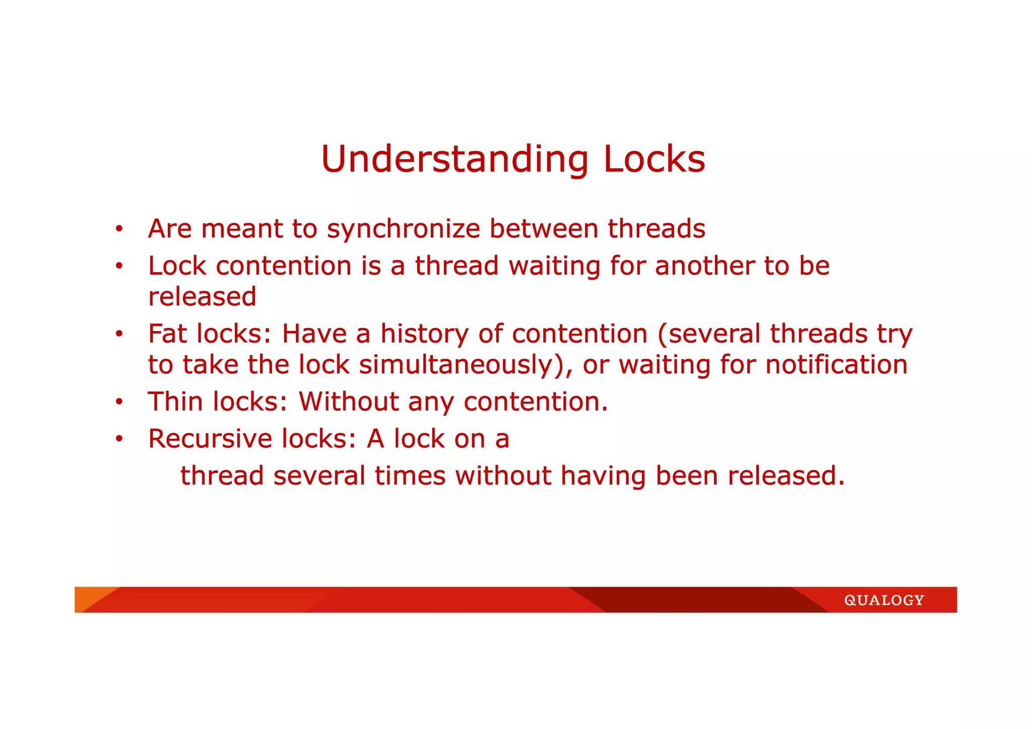• Are meant to synchronize between threads
• Lock contention is a thread waiting for another to be
released
• Fat locks: Have a history of contention (several threads try
to take the lock simultaneously), or waiting for notification
• Thin locks: Without any contention.
• Recursive locks: A lock on a
thread several times without having been released.
Understanding Locks
 