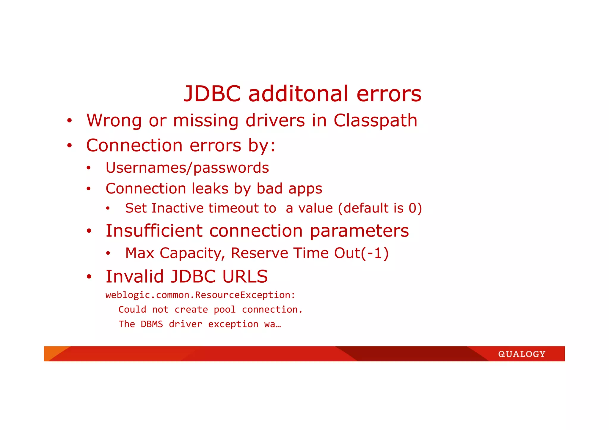 • Wrong or missing drivers in Classpath
• Connection errors by:
• Usernames/passwords
• Connection leaks by bad apps
• Set Inactive timeout to a value (default is 0)
• Insufficient connection parameters
• Max Capacity, Reserve Time Out(-1)
• Invalid JDBC URLS
weblogic.common.ResourceException:
Could not create pool connection.
The DBMS driver exception wa…
JDBC additonal errors
 