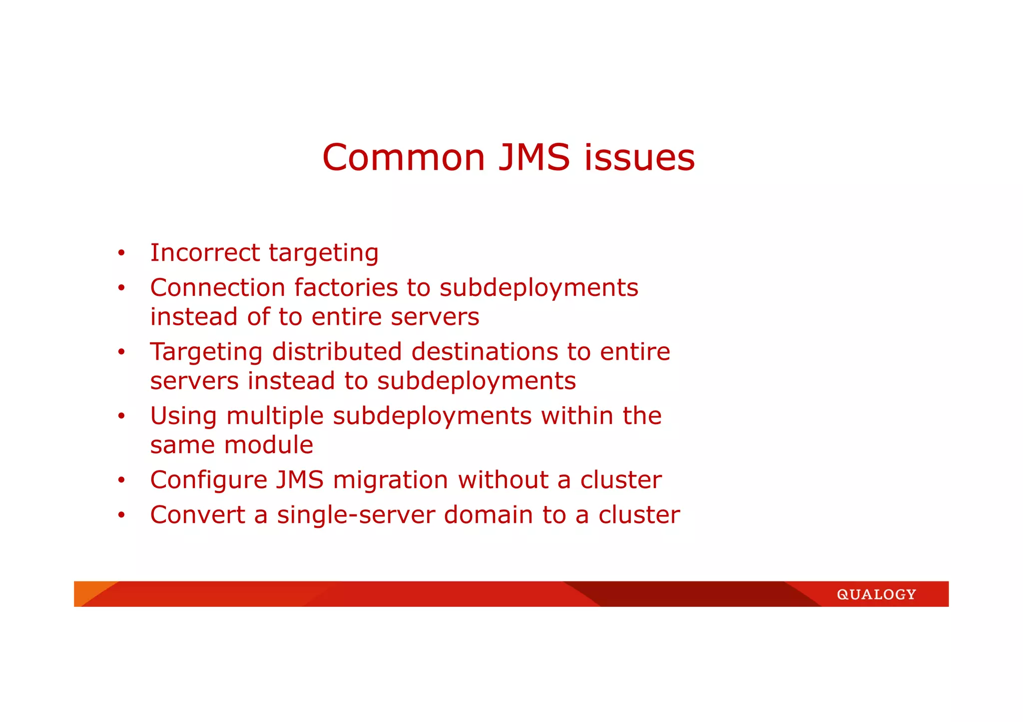 • Incorrect targeting
• Connection factories to subdeployments
instead of to entire servers
• Targeting distributed destinations to entire
servers instead to subdeployments
• Using multiple subdeployments within the
same module
• Configure JMS migration without a cluster
• Convert a single-server domain to a cluster
Common JMS issues
 