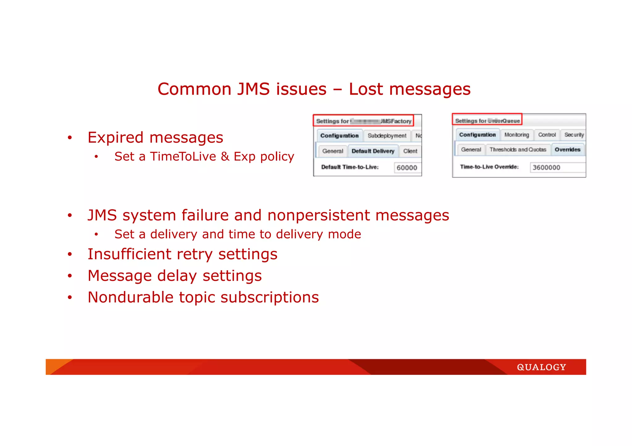• Expired messages
• Set a TimeToLive & Exp policy
• JMS system failure and nonpersistent messages
• Set a delivery and time to delivery mode
• Insufficient retry settings
• Message delay settings
• Nondurable topic subscriptions
Common JMS issues – Lost messages
 