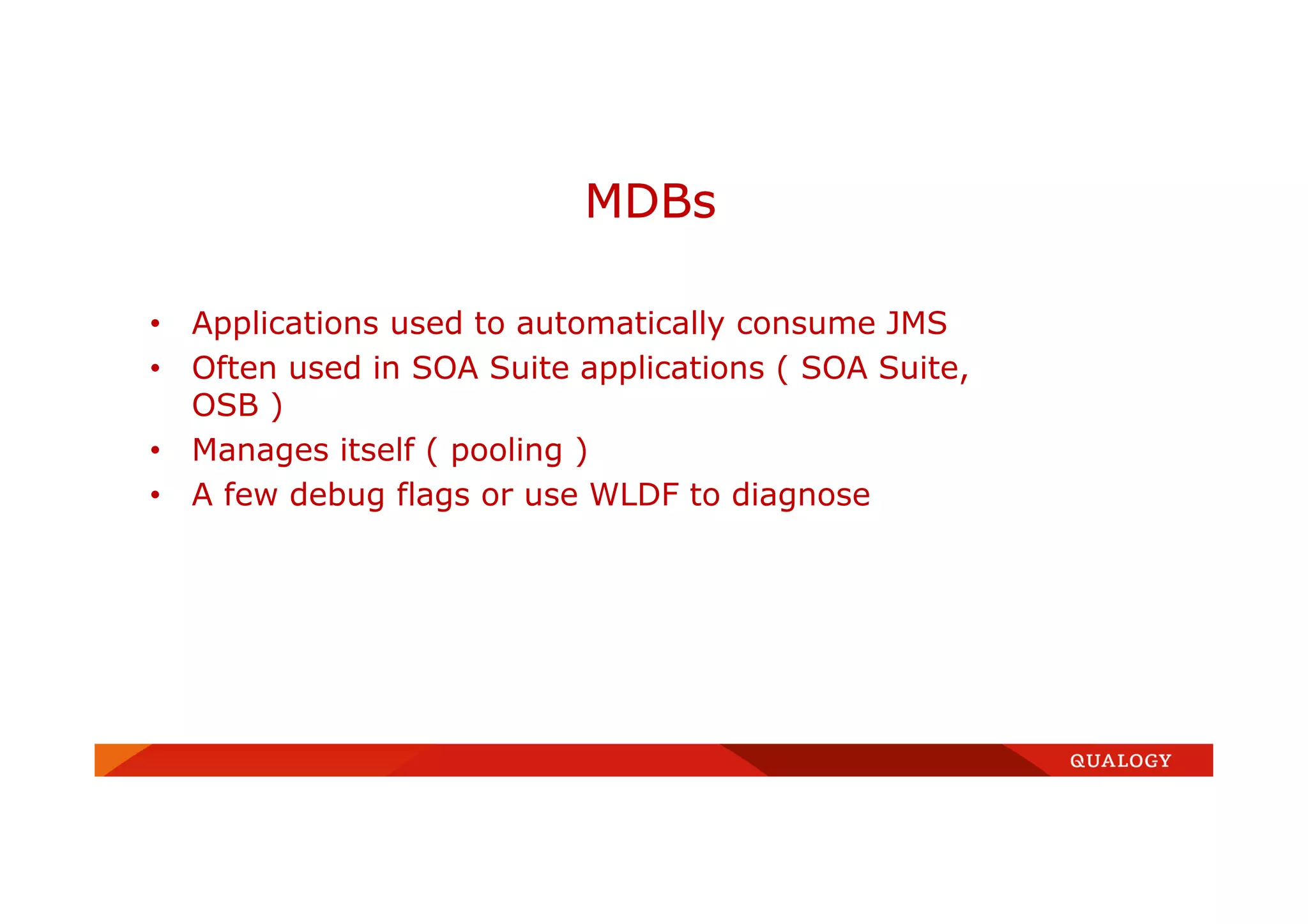 • Applications used to automatically consume JMS
• Often used in SOA Suite applications ( SOA Suite,
OSB )
• Manages itself ( pooling )
• A few debug flags or use WLDF to diagnose
MDBs
 