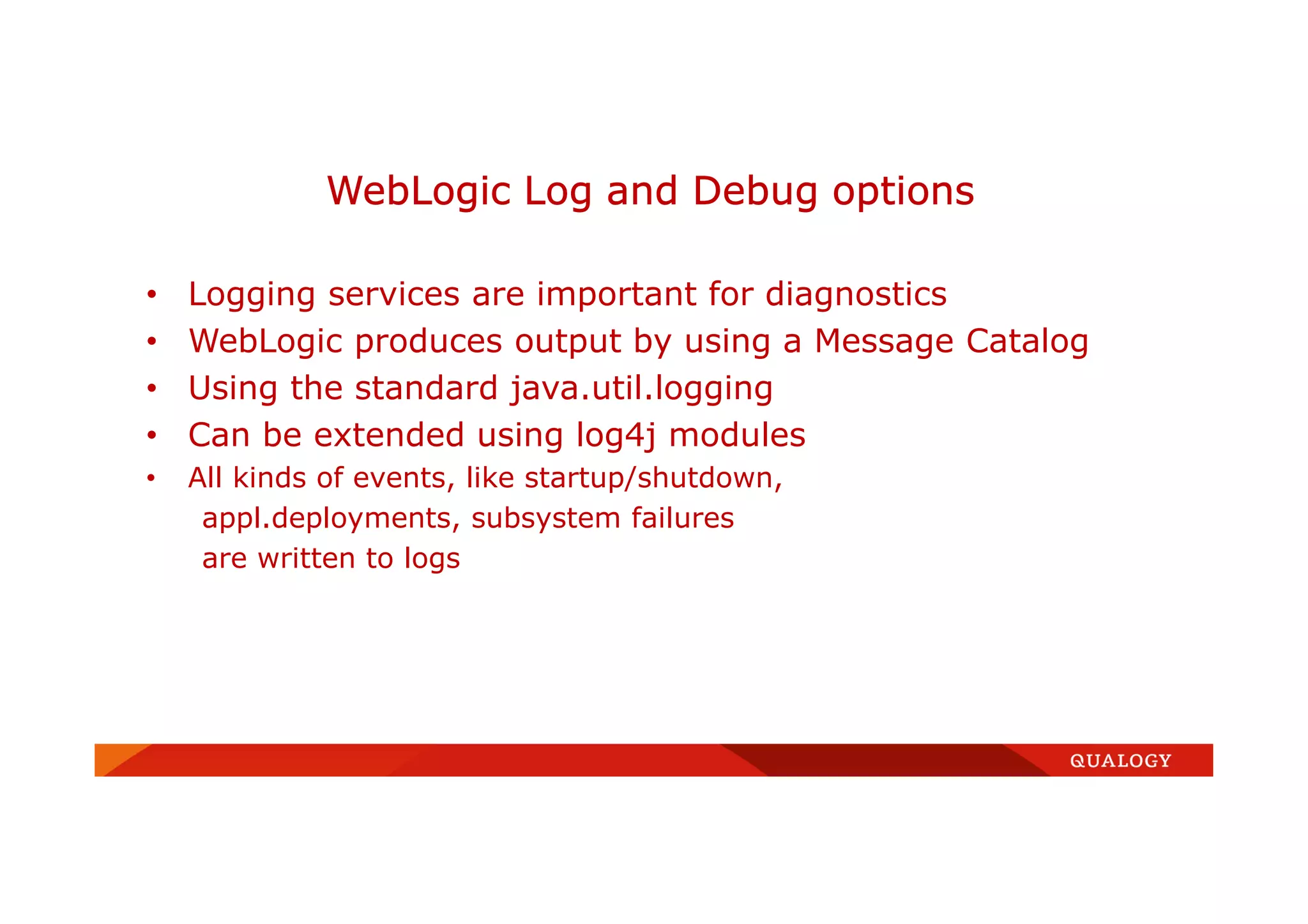 • Logging services are important for diagnostics
• WebLogic produces output by using a Message Catalog
• Using the standard java.util.logging
• Can be extended using log4j modules
• All kinds of events, like startup/shutdown,
appl.deployments, subsystem failures
are written to logs
WebLogic Log and Debug options
 
