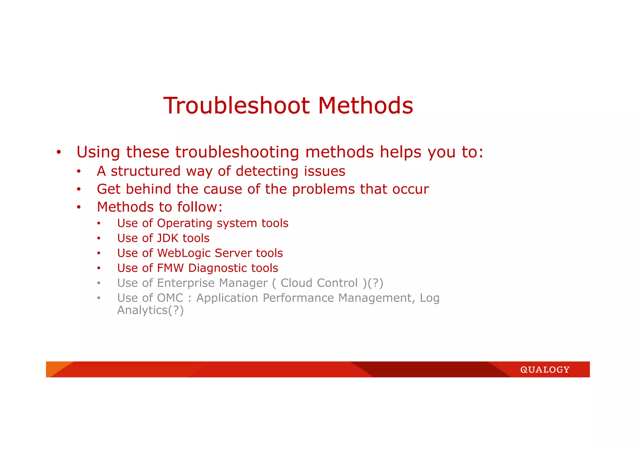 • Using these troubleshooting methods helps you to:
• A structured way of detecting issues
• Get behind the cause of the problems that occur
• Methods to follow:
• Use of Operating system tools
• Use of JDK tools
• Use of WebLogic Server tools
• Use of FMW Diagnostic tools
• Use of Enterprise Manager ( Cloud Control )(?)
• Use of OMC : Application Performance Management, Log
Analytics(?)
Troubleshoot Methods
 