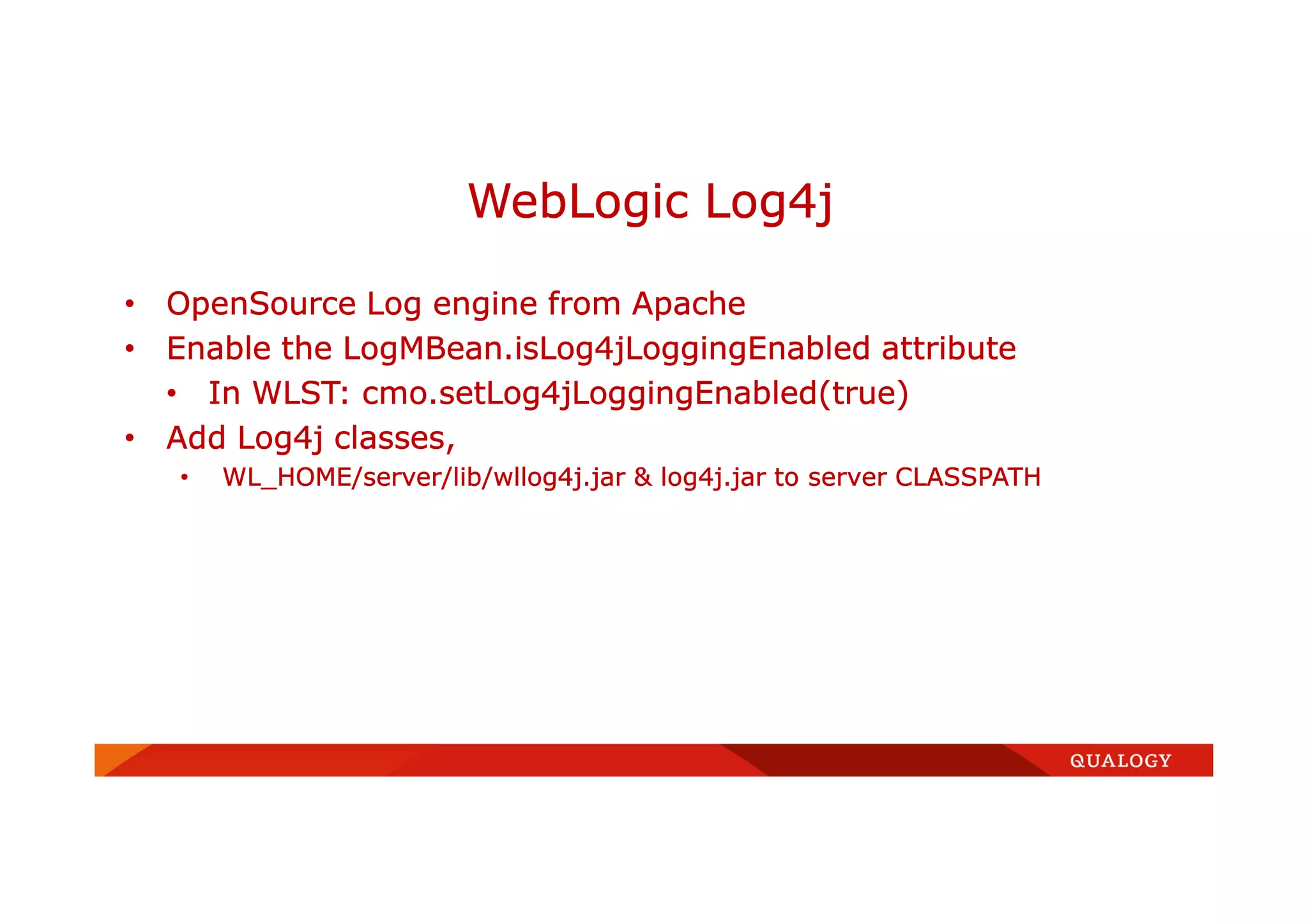 • OpenSource Log engine from Apache
• Enable the LogMBean.isLog4jLoggingEnabled attribute
• In WLST: cmo.setLog4jLoggingEnabled(true)
• Add Log4j classes,
• WL_HOME/server/lib/wllog4j.jar & log4j.jar to server CLASSPATH
WebLogic Log4j
 