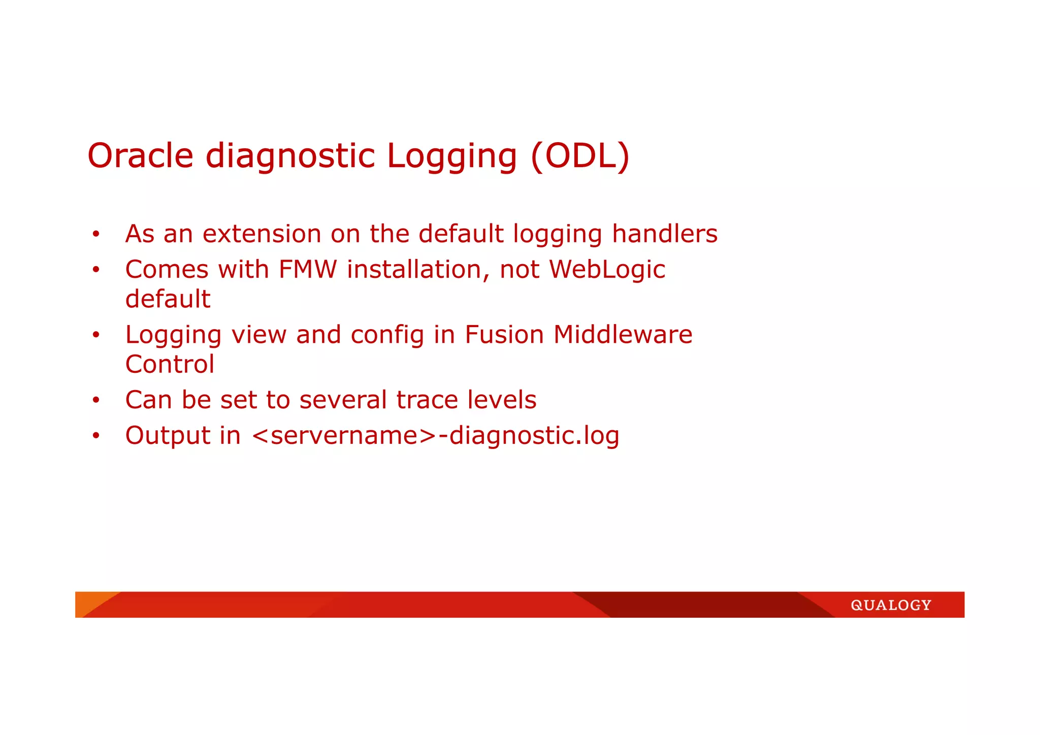 • As an extension on the default logging handlers
• Comes with FMW installation, not WebLogic
default
• Logging view and config in Fusion Middleware
Control
• Can be set to several trace levels
• Output in <servername>-diagnostic.log
Oracle diagnostic Logging (ODL)
 