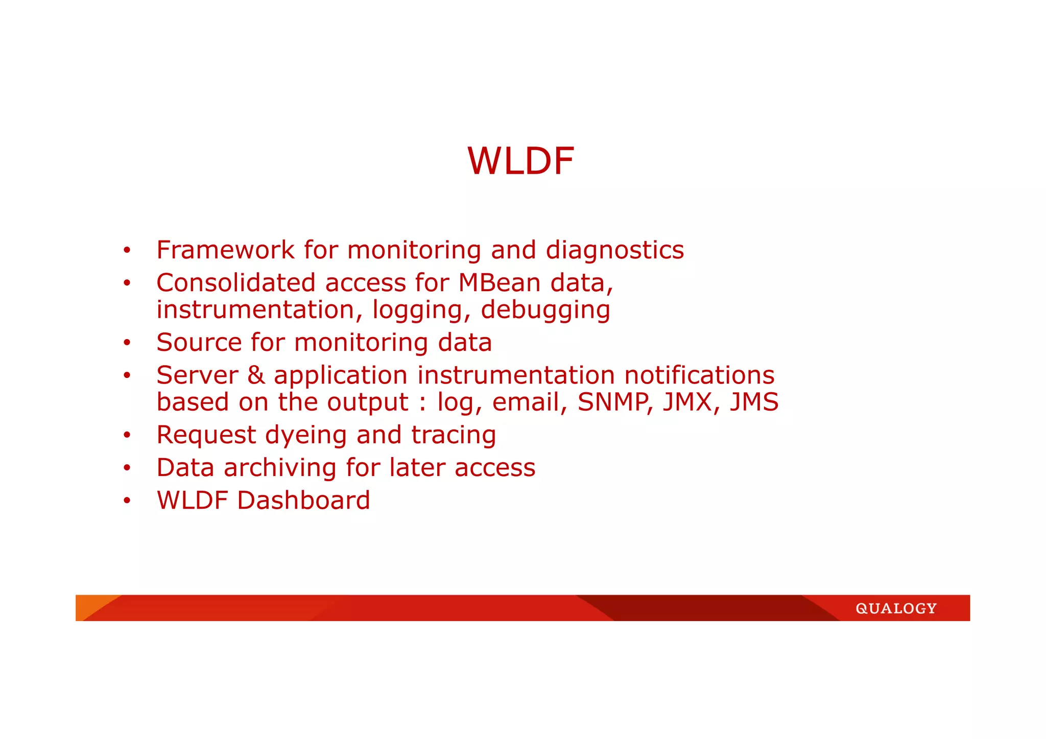 • Framework for monitoring and diagnostics
• Consolidated access for MBean data,
instrumentation, logging, debugging
• Source for monitoring data
• Server & application instrumentation notifications
based on the output : log, email, SNMP, JMX, JMS
• Request dyeing and tracing
• Data archiving for later access
• WLDF Dashboard
WLDF
 