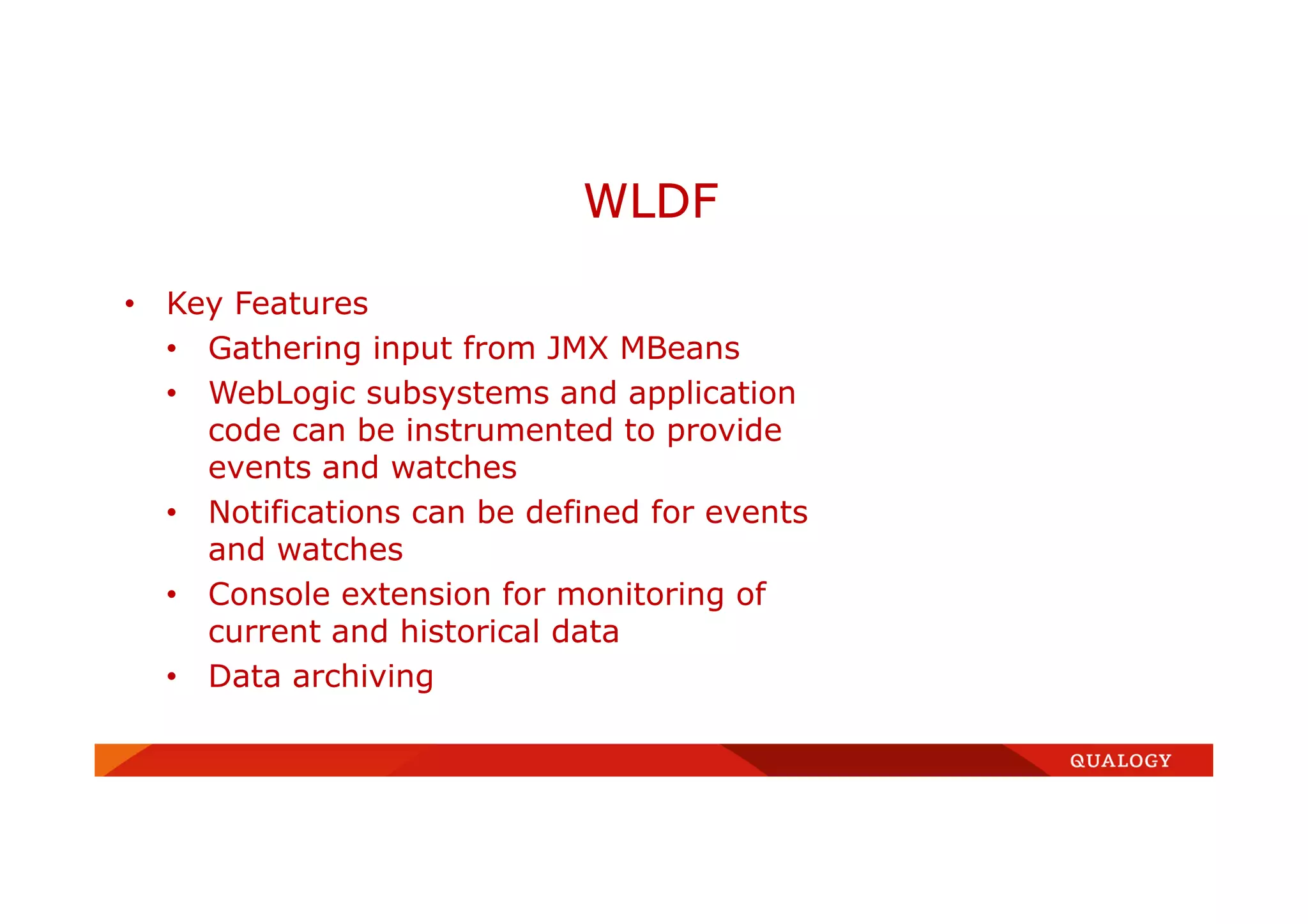 • Key Features
• Gathering input from JMX MBeans
• WebLogic subsystems and application
code can be instrumented to provide
events and watches
• Notifications can be defined for events
and watches
• Console extension for monitoring of
current and historical data
• Data archiving
WLDF
 