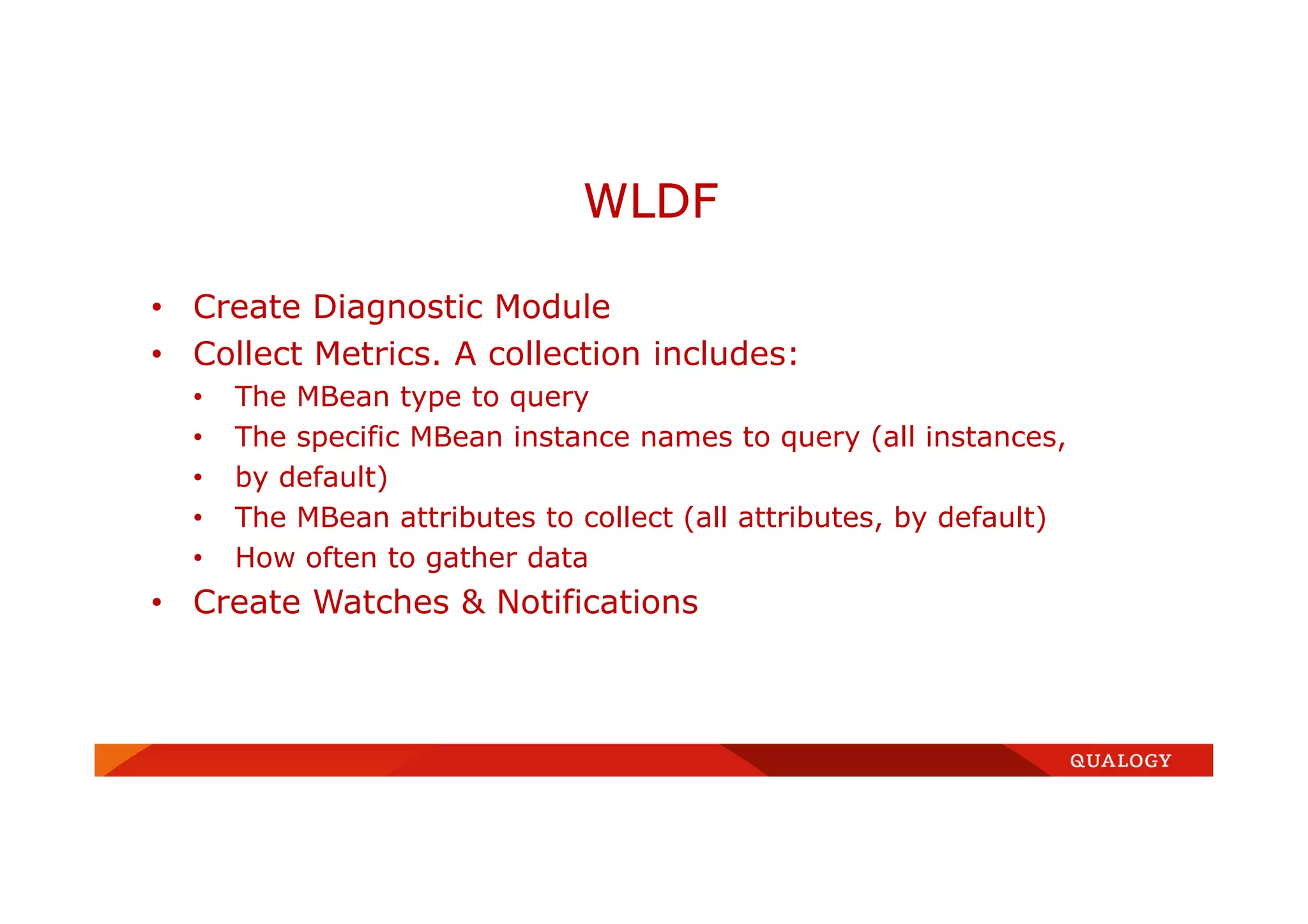 • Create Diagnostic Module
• Collect Metrics. A collection includes:
• The MBean type to query
• The specific MBean instance names to query (all instances,
• by default)
• The MBean attributes to collect (all attributes, by default)
• How often to gather data
• Create Watches & Notifications
WLDF
 