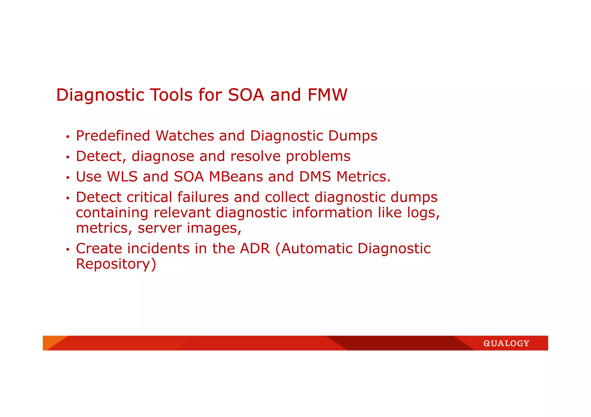 Diagnostic Tools for SOA and FMW
• Predefined Watches and Diagnostic Dumps
• Detect, diagnose and resolve problems
• Use WLS and SOA MBeans and DMS Metrics.
• Detect critical failures and collect diagnostic dumps
containing relevant diagnostic information like logs,
metrics, server images,
• Create incidents in the ADR (Automatic Diagnostic
Repository)
 
