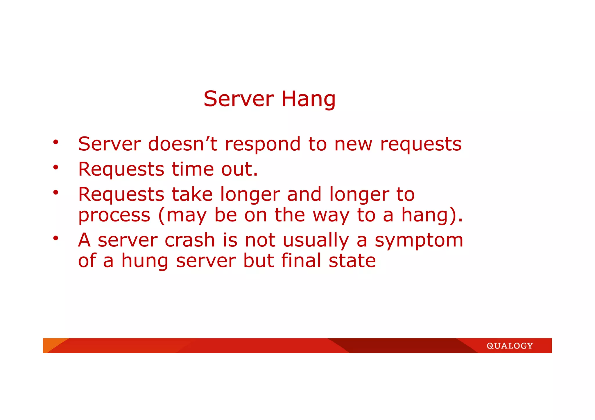 • Server doesn’t respond to new requests
• Requests time out.
• Requests take longer and longer to
process (may be on the way to a hang).
• A server crash is not usually a symptom
of a hung server but final state
Server Hang
 
