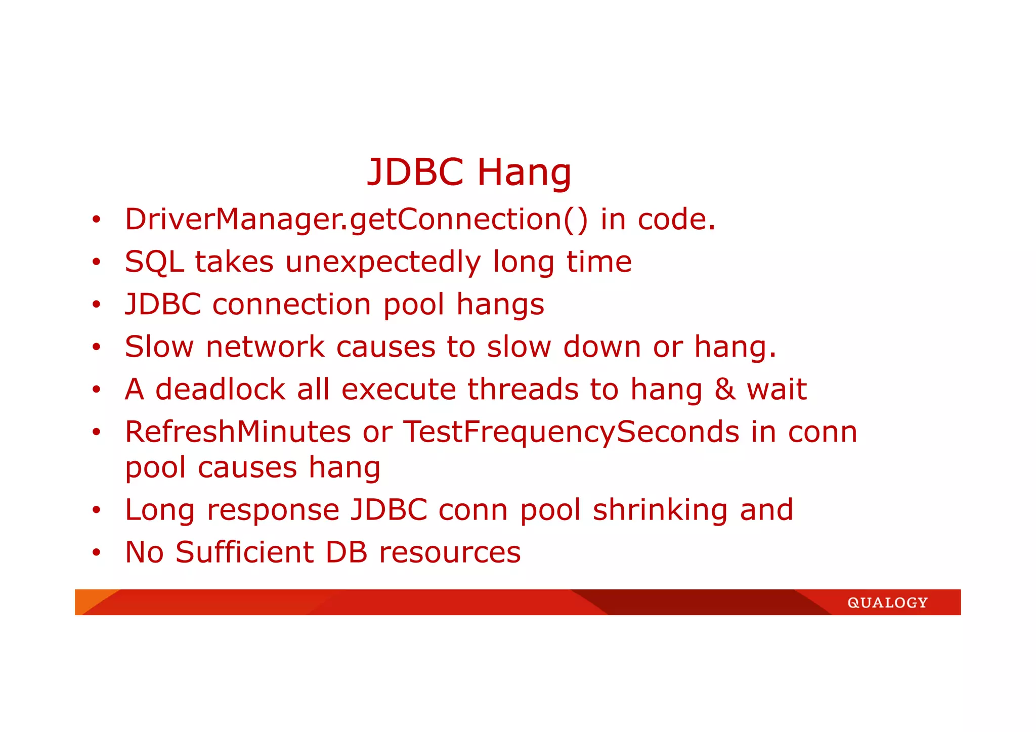 • DriverManager.getConnection() in code.
• SQL takes unexpectedly long time
• JDBC connection pool hangs
• Slow network causes to slow down or hang.
• A deadlock all execute threads to hang & wait
• RefreshMinutes or TestFrequencySeconds in conn
pool causes hang
• Long response JDBC conn pool shrinking and
• No Sufficient DB resources
JDBC Hang
 