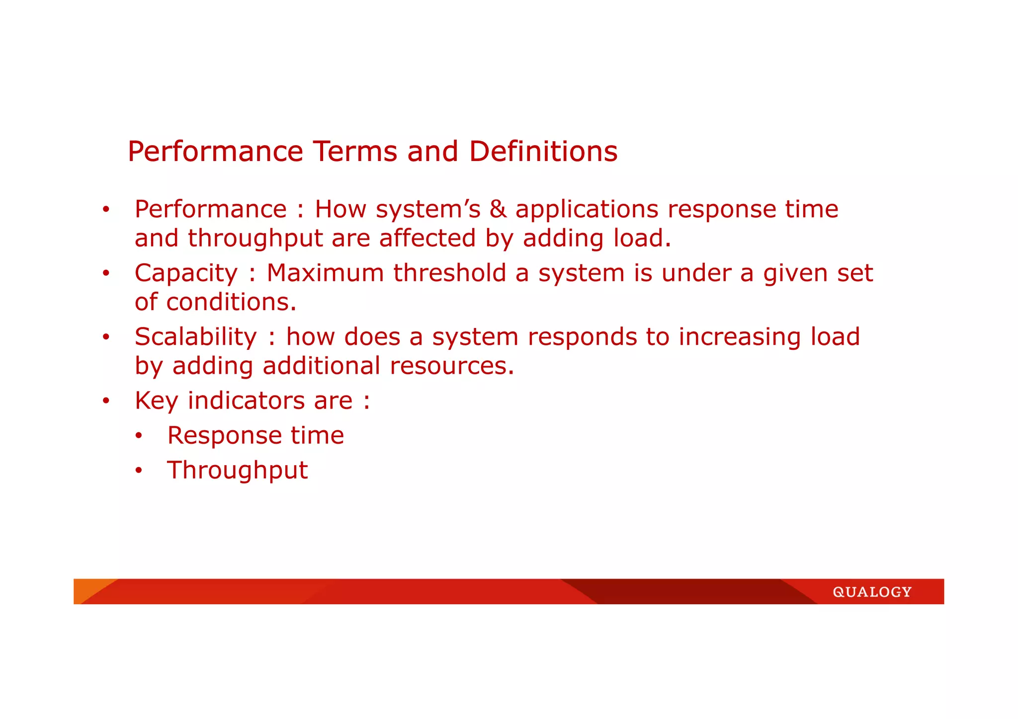 • Performance : How system’s & applications response time
and throughput are affected by adding load.
• Capacity : Maximum threshold a system is under a given set
of conditions.
• Scalability : how does a system responds to increasing load
by adding additional resources.
• Key indicators are :
• Response time
• Throughput
Performance Terms and Definitions
 