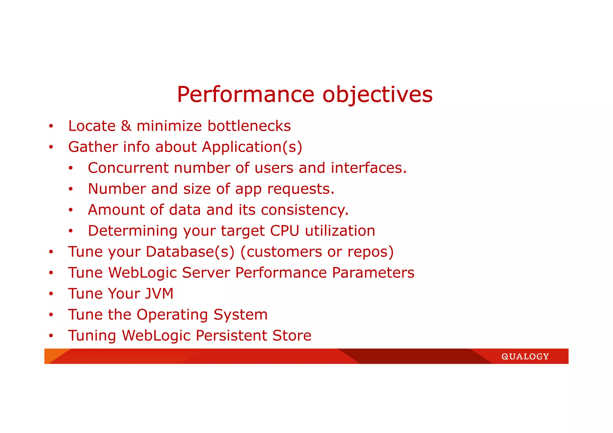 • Locate & minimize bottlenecks
• Gather info about Application(s)
• Concurrent number of users and interfaces.
• Number and size of app requests.
• Amount of data and its consistency.
• Determining your target CPU utilization
• Tune your Database(s) (customers or repos)
• Tune WebLogic Server Performance Parameters
• Tune Your JVM
• Tune the Operating System
• Tuning WebLogic Persistent Store
Performance objectives
 