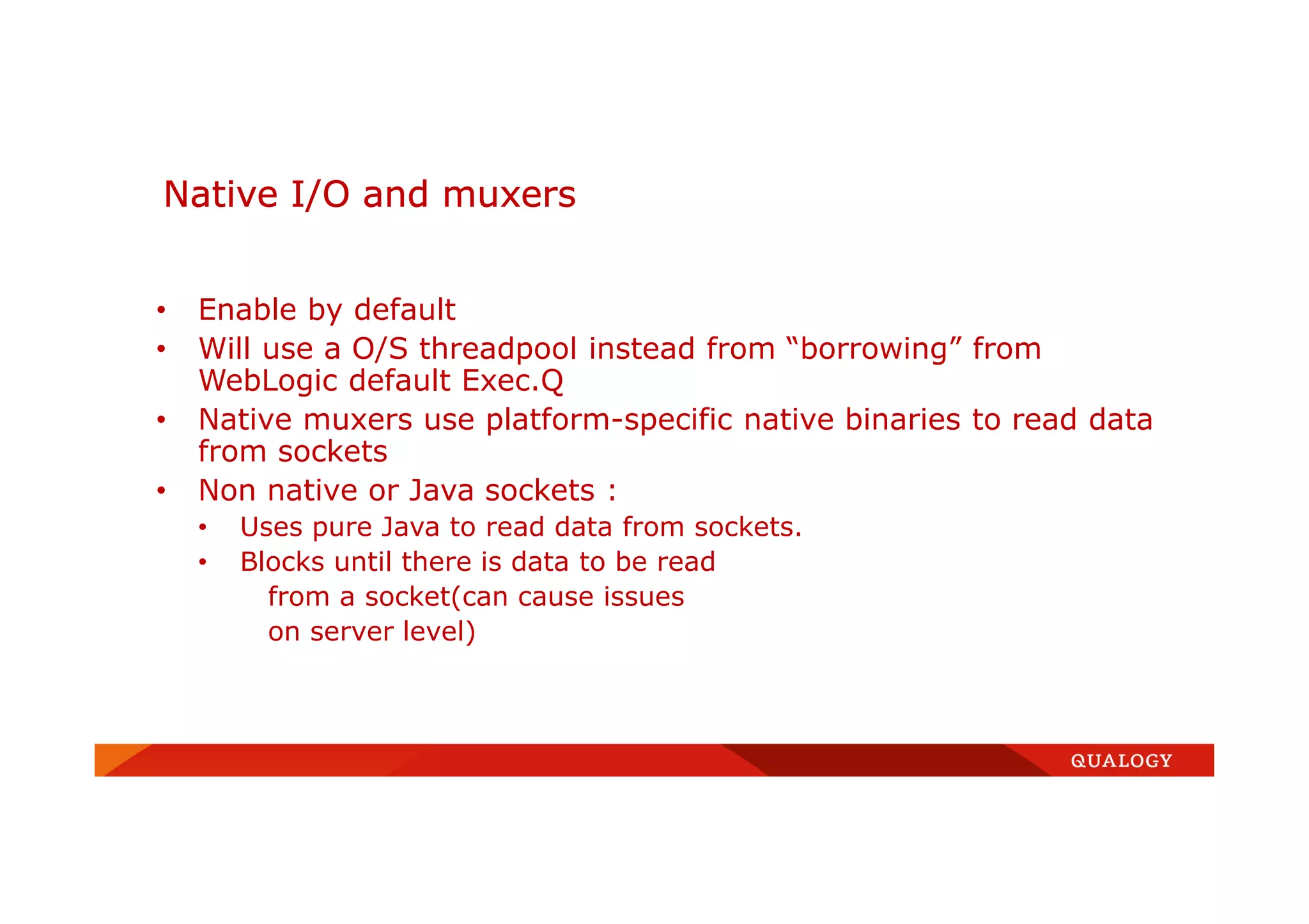 • Enable by default
• Will use a O/S threadpool instead from “borrowing” from
WebLogic default Exec.Q
• Native muxers use platform-specific native binaries to read data
from sockets
• Non native or Java sockets :
• Uses pure Java to read data from sockets.
• Blocks until there is data to be read
from a socket(can cause issues
on server level)
Native I/O and muxers
 