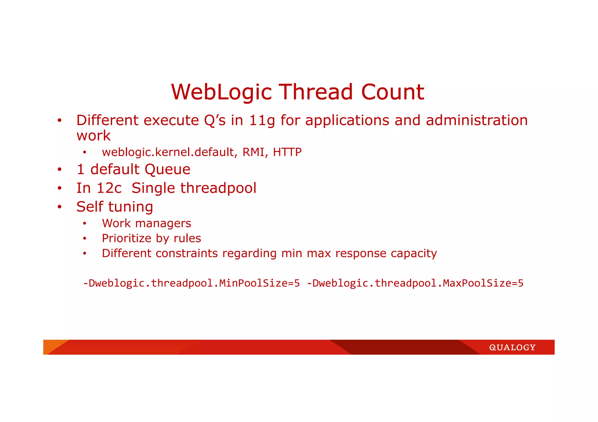 • Different execute Q’s in 11g for applications and administration
work
• weblogic.kernel.default, RMI, HTTP
• 1 default Queue
• In 12c Single threadpool
• Self tuning
• Work managers
• Prioritize by rules
• Different constraints regarding min max response capacity
-Dweblogic.threadpool.MinPoolSize=5 -Dweblogic.threadpool.MaxPoolSize=5
WebLogic Thread Count
 