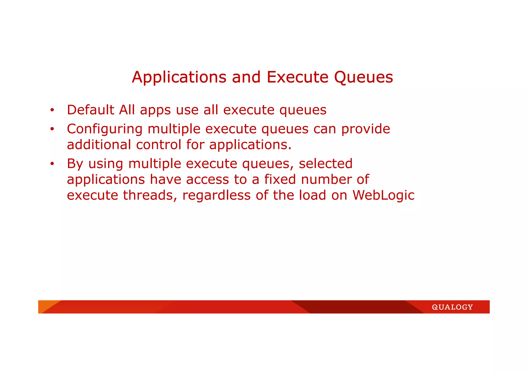 • Default All apps use all execute queues
• Configuring multiple execute queues can provide
additional control for applications.
• By using multiple execute queues, selected
applications have access to a fixed number of
execute threads, regardless of the load on WebLogic
Applications and Execute Queues
 