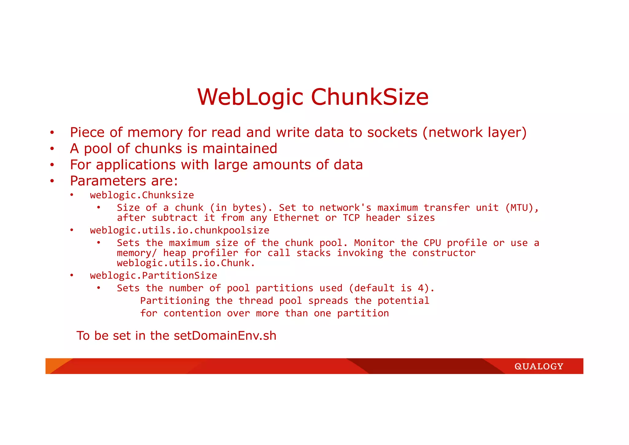 • Piece of memory for read and write data to sockets (network layer)
• A pool of chunks is maintained
• For applications with large amounts of data
• Parameters are:
• weblogic.Chunksize
• Size of a chunk (in bytes). Set to network's maximum transfer unit (MTU),
after subtract it from any Ethernet or TCP header sizes
• weblogic.utils.io.chunkpoolsize
• Sets the maximum size of the chunk pool. Monitor the CPU profile or use a
memory/ heap profiler for call stacks invoking the constructor
weblogic.utils.io.Chunk.
• weblogic.PartitionSize
• Sets the number of pool partitions used (default is 4).
Partitioning the thread pool spreads the potential
for contention over more than one partition
To be set in the setDomainEnv.sh
WebLogic ChunkSize
 