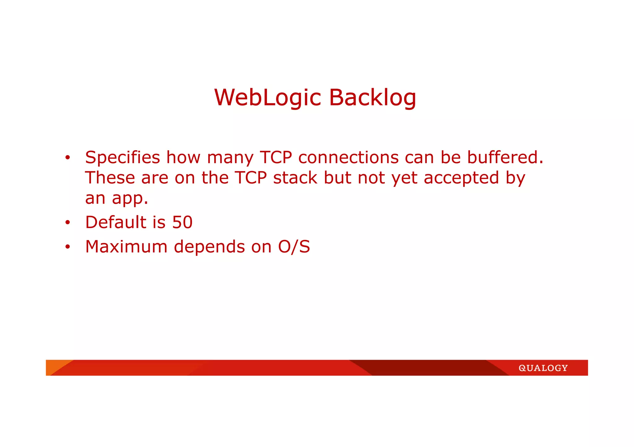 • Specifies how many TCP connections can be buffered.
These are on the TCP stack but not yet accepted by
an app.
• Default is 50
• Maximum depends on O/S
WebLogic Backlog
 