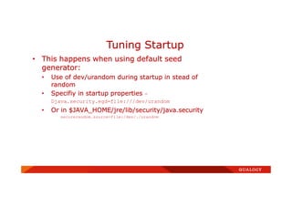 • This happens when using default seed
generator:
• Use of dev/urandom during startup in stead of
random
• Specifiy in startup properties -
Djava.security.egd=file:///dev/urandom
• Or in $JAVA_HOME/jre/lib/security/java.security
securerandom.source=file:/dev/./urandom
Tuning Startup
 