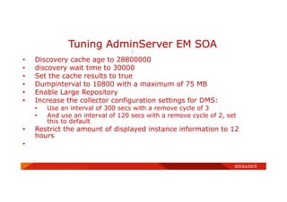 :
• Discovery cache age to 28800000
• discovery wait time to 30000
• Set the cache results to true
• Dumpinterval to 10800 with a maximum of 75 MB
• Enable Large Repository
• Increase the collector configuration settings for DMS:
• Use an interval of 300 secs with a remove cycle of 3
• And use an interval of 120 secs with a remove cycle of 2, set
this to default
• Restrict the amount of displayed instance information to 12
hours
•
Tuning AdminServer EM SOA
 