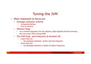 • Most important to focus on:
• Garbage collection scheme
• Compaction/Defrag
• Free up memory
• Memory heap
• Is a runtime repository for live objects, dead objects and free memory.
• No more than 75% of total RAM
• The JVM heap sets frequency & duration GC
• Large heap size :
• full garbage collection slower and less frequent
• Small heap size
• full garbage collection is faster & higher frequency
Tuning the JVM
 
