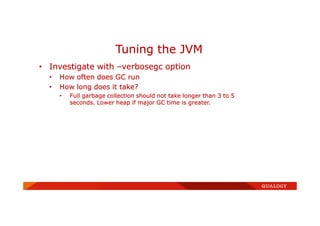 • Investigate with –verbosegc option
• How often does GC run
• How long does it take?
• Full garbage collection should not take longer than 3 to 5
seconds. Lower heap if major GC time is greater.
Tuning the JVM
 