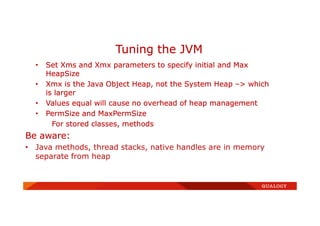 • Set Xms and Xmx parameters to specify initial and Max
HeapSize
• Xmx is the Java Object Heap, not the System Heap –> which
is larger
• Values equal will cause no overhead of heap management
• PermSize and MaxPermSize
For stored classes, methods
Be aware:
• Java methods, thread stacks, native handles are in memory
separate from heap
Tuning the JVM
 